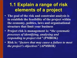 1.1 Explain a range of risk elements of a project The goal of the risk and constraint analysis is to establish the feasibility of the project within the economy, politics, laws and organisational structure that limit your business Project risk is management is: “ the systematic processes of identifying, analysing and responding to project risk”  (PMBOK) Risk is: “ factors that may cause a failure to meet the project’s objectives” (APMBOK) 