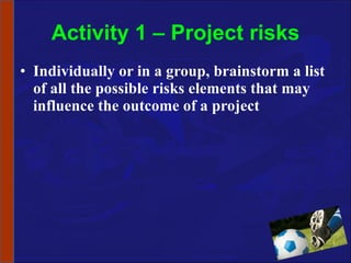 Activity 1 – Project risks Individually or in a group, brainstorm a list of all the possible risks elements that may influence the outcome of a project 