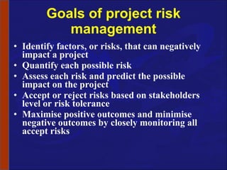 Goals of project risk management Identify factors, or risks, that can negatively impact a project Quantify each possible risk Assess each risk and predict the possible impact on the project Accept or reject risks based on stakeholders level or risk tolerance Maximise positive outcomes and minimise negative outcomes by closely monitoring all accept risks 