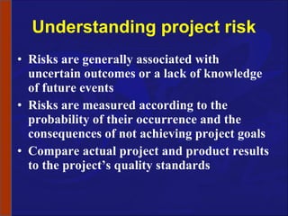 Understanding project risk Risks are generally associated with uncertain outcomes or a lack of knowledge of future events  Risks are measured according to the probability of their occurrence and the consequences of not achieving project goals  Compare actual project and product results to the project’s quality standards 