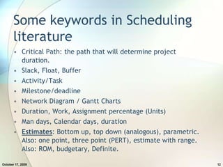 Some keywords in Scheduling literatureCritical Path: the path that will determine project duration.Slack, Float, BufferActivity/TaskMilestone/deadlineNetwork Diagram / Gantt ChartsDuration, Work, Assignment percentage (Units)Man days, Calendar days, durationEstimates: Bottom up, top down (analogous), parametric. Also: one point, three point (PERT), estimate with range. Also: ROM, budgetary, Definite.July 20, 200912