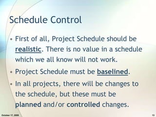 Schedule ControlFirst of all, Project Schedule should be realistic. There is no value in a schedule which we all know will not work.Project Schedule must be baselined.In all projects, there will be changes to the schedule, but these must be planned and/or controlled changes.July 20, 200913