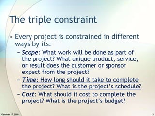 The triple constraintEvery project is constrained in different ways by its:Scope: What work will be done as part of the project? What unique product, service, or result does the customer or sponsor expect from the project?Time: How long should it take to complete the project? What is the project’s schedule?Cost: What should it cost to complete the project? What is the project’s budget?July 20, 20093