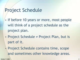 Project ScheduleIf before 10 years or more, most people will think of a project schedule as the project plan.Project Schedule ≠ Project Plan, but is part of it.Project Schedule contains time, scope and sometimes other knowledge areas.July 20, 20095