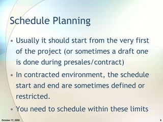 Schedule PlanningUsually it should start from the very first of the project (or sometimes a draft one is done during presales/contract)In contracted environment, the schedule start and end are sometimes defined or restricted.You need to schedule within these limitsJuly 20, 20096