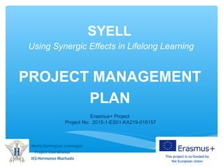 SYELL
Using Synergic Effects in Lifelong Learning
PROJECT MANAGEMENT
PLAN
Maria Domínguez Leonsegui
Project Coordinator
IES Hermanos Machado
Erasmus+ Project
Project No: 2015 1 ES01 KA219 016157‐ ‐ ‐ ‐
 