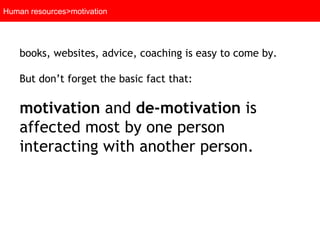 Human resources>motivation books, websites, advice, coaching is easy to come by.  But don’t forget the basic fact that:  motivation  and  de-motivation  is affected most by one person interacting with another person.   