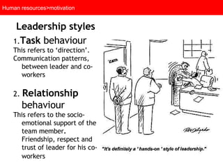 Human resources>motivation Leadership styles   1. Task  behaviour   This refers to ‘direction’. Communication patterns, between leader and co-workers 2.  Relationship  behaviour   This refers to the  socio-emotional support of the team member .  Friendship, respect and trust of leader for his co-workers   