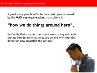 Human resources>organisational culture A great many people refer to the classic phrase coined by the  McKinsey organisation , that culture is  “ how we do things around here”.  And while that may be true, there are so many elements that go into determining what you do and why, that this definition only scratches the surface.  