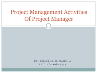 Project Management Activities
     Of Project Manager




        BY: BHASKAR H. NARULA
           REG. NO: 10803554
 