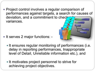  Project control involves a regular comparison of
performances against targets, a search for causes of
deviation, and a commitment to check adverse
variances.
 It serves 2 major functions: -
 It ensures regular monitoring of performances (i.e.
delay in reporting performances, Inappropriate
level of Detail, Unreliable information etc.), and
 It motivates project personnel to strive for
achieving project objectives.
 