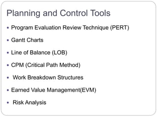 Planning and Control Tools
 Program Evaluation Review Technique (PERT)
 Gantt Charts
 Line of Balance (LOB)
 CPM (Critical Path Method)
 Work Breakdown Structures
 Earned Value Management(EVM)
 Risk Analysis
 