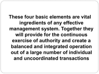 These four basic elements are vital
ingredients of any effective
management system. Together they
will provide for the continuous
exercise of authority and create a
balanced and integrated operation
out of a large number of individual
and uncoordinated transactions
 