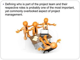 Defining who is part of the project team and their
respective roles is probably one of the most important,
yet commonly overlooked aspect of project
management.
 