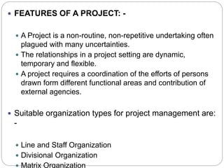  FEATURES OF A PROJECT: -
 A Project is a non-routine, non-repetitive undertaking often
plagued with many uncertainties.
 The relationships in a project setting are dynamic,
temporary and flexible.
 A project requires a coordination of the efforts of persons
drawn form different functional areas and contribution of
external agencies.
 Suitable organization types for project management are:
-
 Line and Staff Organization
 Divisional Organization
 Matrix Organization
 