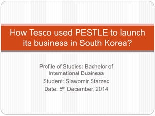 Profile of Studies: Bachelor of
International Business
Student: Slawomir Starzec
Date: 5th December, 2014
How Tesco used the PESTLE analysis
to launch its business in South Korea?
 