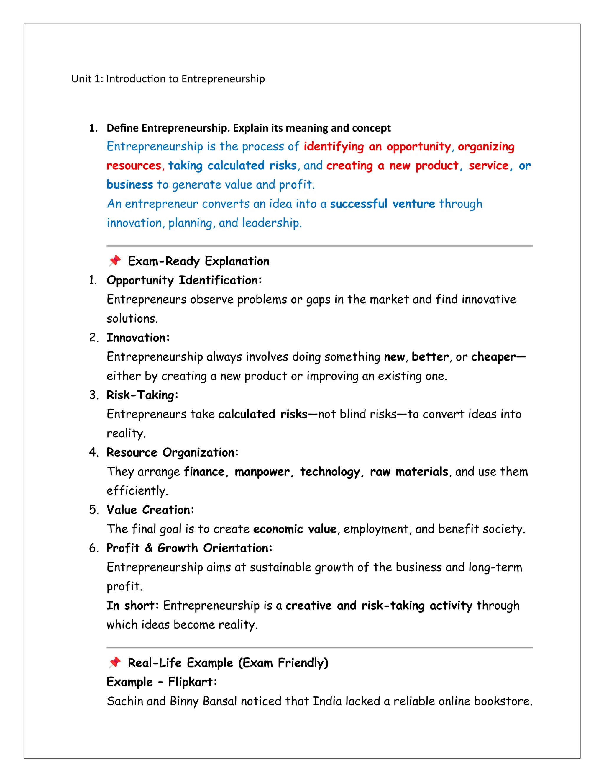 Unit 1: Introduction to Entrepreneurship
1. Define Entrepreneurship. Explain its meaning and concept
Entrepreneurship is the process of identifying an opportunity, organizing
resources, taking calculated risks, and creating a new product, service, or
business to generate value and profit.
An entrepreneur converts an idea into a successful venture through
innovation, planning, and leadership.
Exam-Ready Explanation
1. Opportunity Identification:
Entrepreneurs observe problems or gaps in the market and find innovative
solutions.
2. Innovation:
Entrepreneurship always involves doing something new, better, or cheaper—
either by creating a new product or improving an existing one.
3. Risk-Taking:
Entrepreneurs take calculated risks—not blind risks—to convert ideas into
reality.
4. Resource Organization:
They arrange finance, manpower, technology, raw materials, and use them
efficiently.
5. Value Creation:
The final goal is to create economic value, employment, and benefit society.
6. Profit & Growth Orientation:
Entrepreneurship aims at sustainable growth of the business and long-term
profit.
In short: Entrepreneurship is a creative and risk-taking activity through
which ideas become reality.
Real-Life Example (Exam Friendly)
Example – Flipkart:
Sachin and Binny Bansal noticed that India lacked a reliable online bookstore.
 
