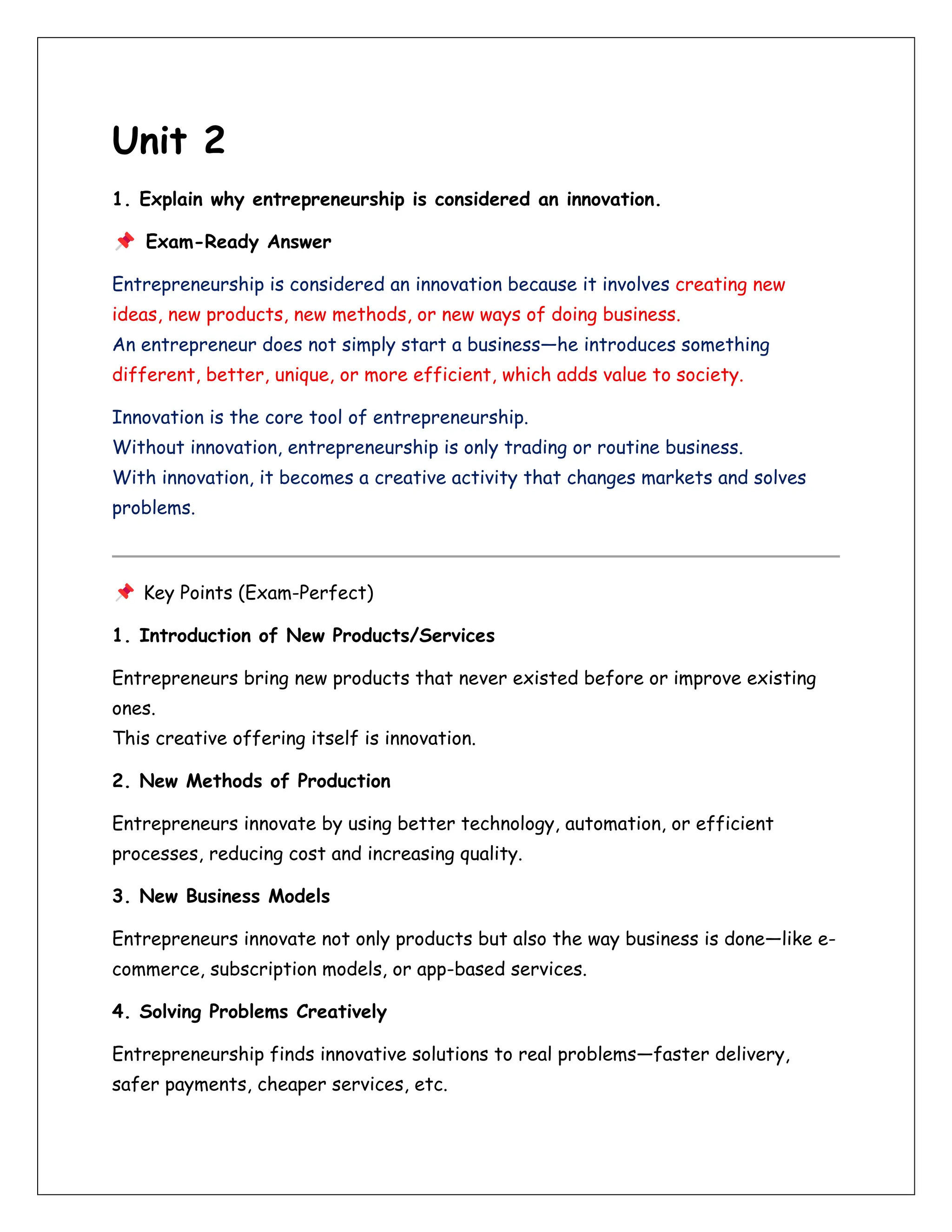 Unit 2
1. Explain why entrepreneurship is considered an innovation.
Exam-Ready Answer
Entrepreneurship is considered an innovation because it involves creating new
ideas, new products, new methods, or new ways of doing business.
An entrepreneur does not simply start a business—he introduces something
different, better, unique, or more efficient, which adds value to society.
Innovation is the core tool of entrepreneurship.
Without innovation, entrepreneurship is only trading or routine business.
With innovation, it becomes a creative activity that changes markets and solves
problems.
Key Points (Exam-Perfect)
1. Introduction of New Products/Services
Entrepreneurs bring new products that never existed before or improve existing
ones.
This creative offering itself is innovation.
2. New Methods of Production
Entrepreneurs innovate by using better technology, automation, or efficient
processes, reducing cost and increasing quality.
3. New Business Models
Entrepreneurs innovate not only products but also the way business is done—like e-
commerce, subscription models, or app-based services.
4. Solving Problems Creatively
Entrepreneurship finds innovative solutions to real problems—faster delivery,
safer payments, cheaper services, etc.
 