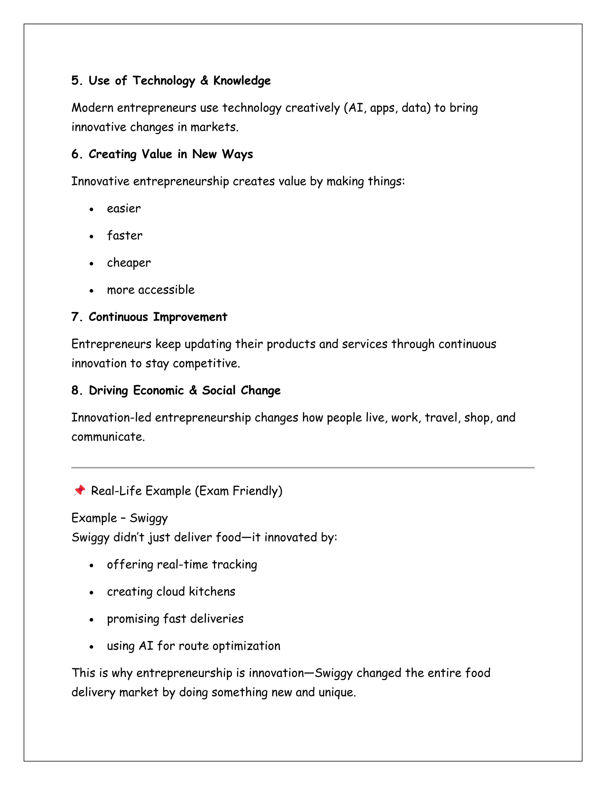 5. Use of Technology & Knowledge
Modern entrepreneurs use technology creatively (AI, apps, data) to bring
innovative changes in markets.
6. Creating Value in New Ways
Innovative entrepreneurship creates value by making things:
• easier
• faster
• cheaper
• more accessible
7. Continuous Improvement
Entrepreneurs keep updating their products and services through continuous
innovation to stay competitive.
8. Driving Economic & Social Change
Innovation-led entrepreneurship changes how people live, work, travel, shop, and
communicate.
Real-Life Example (Exam Friendly)
Example – Swiggy
Swiggy didn’t just deliver food—it innovated by:
• offering real-time tracking
• creating cloud kitchens
• promising fast deliveries
• using AI for route optimization
This is why entrepreneurship is innovation—Swiggy changed the entire food
delivery market by doing something new and unique.
 