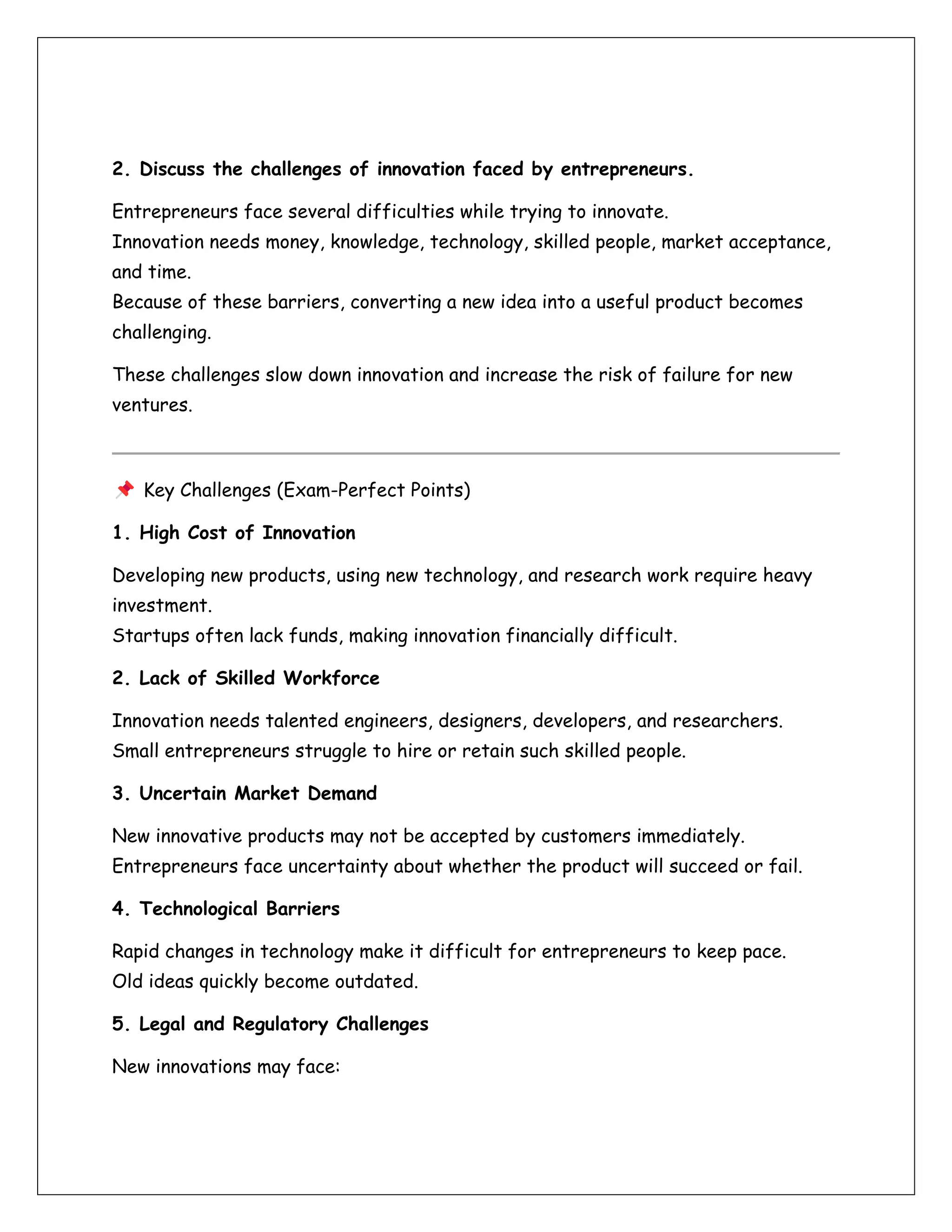 2. Discuss the challenges of innovation faced by entrepreneurs.
Entrepreneurs face several difficulties while trying to innovate.
Innovation needs money, knowledge, technology, skilled people, market acceptance,
and time.
Because of these barriers, converting a new idea into a useful product becomes
challenging.
These challenges slow down innovation and increase the risk of failure for new
ventures.
Key Challenges (Exam-Perfect Points)
1. High Cost of Innovation
Developing new products, using new technology, and research work require heavy
investment.
Startups often lack funds, making innovation financially difficult.
2. Lack of Skilled Workforce
Innovation needs talented engineers, designers, developers, and researchers.
Small entrepreneurs struggle to hire or retain such skilled people.
3. Uncertain Market Demand
New innovative products may not be accepted by customers immediately.
Entrepreneurs face uncertainty about whether the product will succeed or fail.
4. Technological Barriers
Rapid changes in technology make it difficult for entrepreneurs to keep pace.
Old ideas quickly become outdated.
5. Legal and Regulatory Challenges
New innovations may face:
 