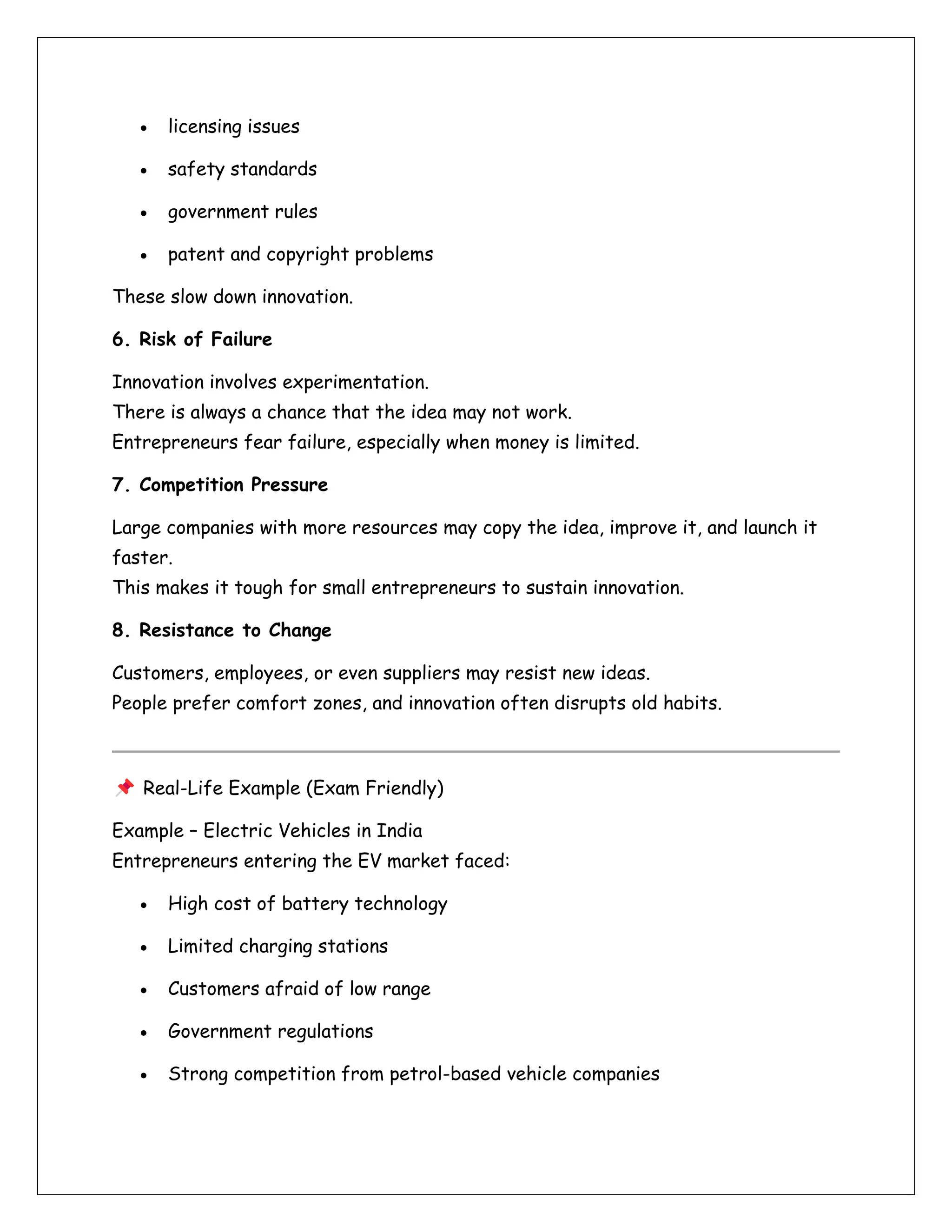 • licensing issues
• safety standards
• government rules
• patent and copyright problems
These slow down innovation.
6. Risk of Failure
Innovation involves experimentation.
There is always a chance that the idea may not work.
Entrepreneurs fear failure, especially when money is limited.
7. Competition Pressure
Large companies with more resources may copy the idea, improve it, and launch it
faster.
This makes it tough for small entrepreneurs to sustain innovation.
8. Resistance to Change
Customers, employees, or even suppliers may resist new ideas.
People prefer comfort zones, and innovation often disrupts old habits.
Real-Life Example (Exam Friendly)
Example – Electric Vehicles in India
Entrepreneurs entering the EV market faced:
• High cost of battery technology
• Limited charging stations
• Customers afraid of low range
• Government regulations
• Strong competition from petrol-based vehicle companies
 