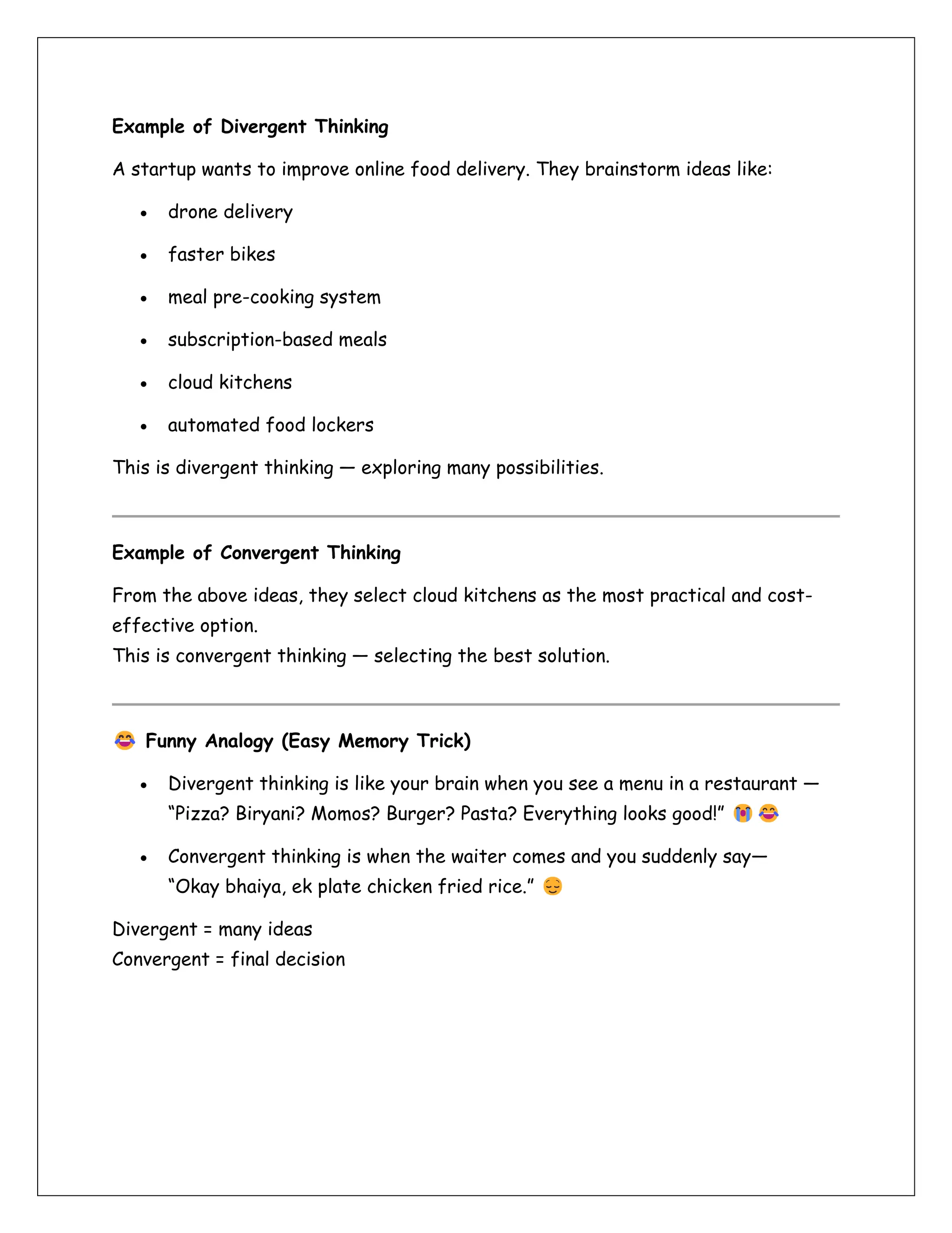 Example of Divergent Thinking
A startup wants to improve online food delivery. They brainstorm ideas like:
• drone delivery
• faster bikes
• meal pre-cooking system
• subscription-based meals
• cloud kitchens
• automated food lockers
This is divergent thinking — exploring many possibilities.
Example of Convergent Thinking
From the above ideas, they select cloud kitchens as the most practical and cost-
effective option.
This is convergent thinking — selecting the best solution.
Funny Analogy (Easy Memory Trick)
• Divergent thinking is like your brain when you see a menu in a restaurant —
“Pizza? Biryani? Momos? Burger? Pasta? Everything looks good!”
• Convergent thinking is when the waiter comes and you suddenly say—
“Okay bhaiya, ek plate chicken fried rice.”
Divergent = many ideas
Convergent = final decision
 