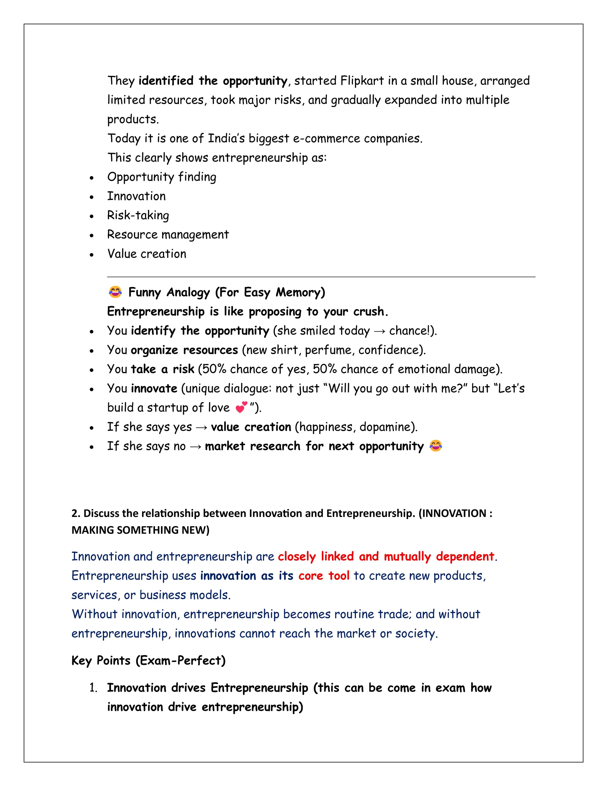 They identified the opportunity, started Flipkart in a small house, arranged
limited resources, took major risks, and gradually expanded into multiple
products.
Today it is one of India’s biggest e-commerce companies.
This clearly shows entrepreneurship as:
• Opportunity finding
• Innovation
• Risk-taking
• Resource management
• Value creation
Funny Analogy (For Easy Memory)
Entrepreneurship is like proposing to your crush.
• You identify the opportunity (she smiled today → chance!).
• You organize resources (new shirt, perfume, confidence).
• You take a risk (50% chance of yes, 50% chance of emotional damage).
• You innovate (unique dialogue: not just “Will you go out with me?” but “Let’s
build a startup of love ”).
• If she says yes → value creation (happiness, dopamine).
• If she says no → market research for next opportunity
2. Discuss the relationship between Innovation and Entrepreneurship. (INNOVATION :
MAKING SOMETHING NEW)
Innovation and entrepreneurship are closely linked and mutually dependent.
Entrepreneurship uses innovation as its core tool to create new products,
services, or business models.
Without innovation, entrepreneurship becomes routine trade; and without
entrepreneurship, innovations cannot reach the market or society.
Key Points (Exam-Perfect)
1. Innovation drives Entrepreneurship (this can be come in exam how
innovation drive entrepreneurship)
 