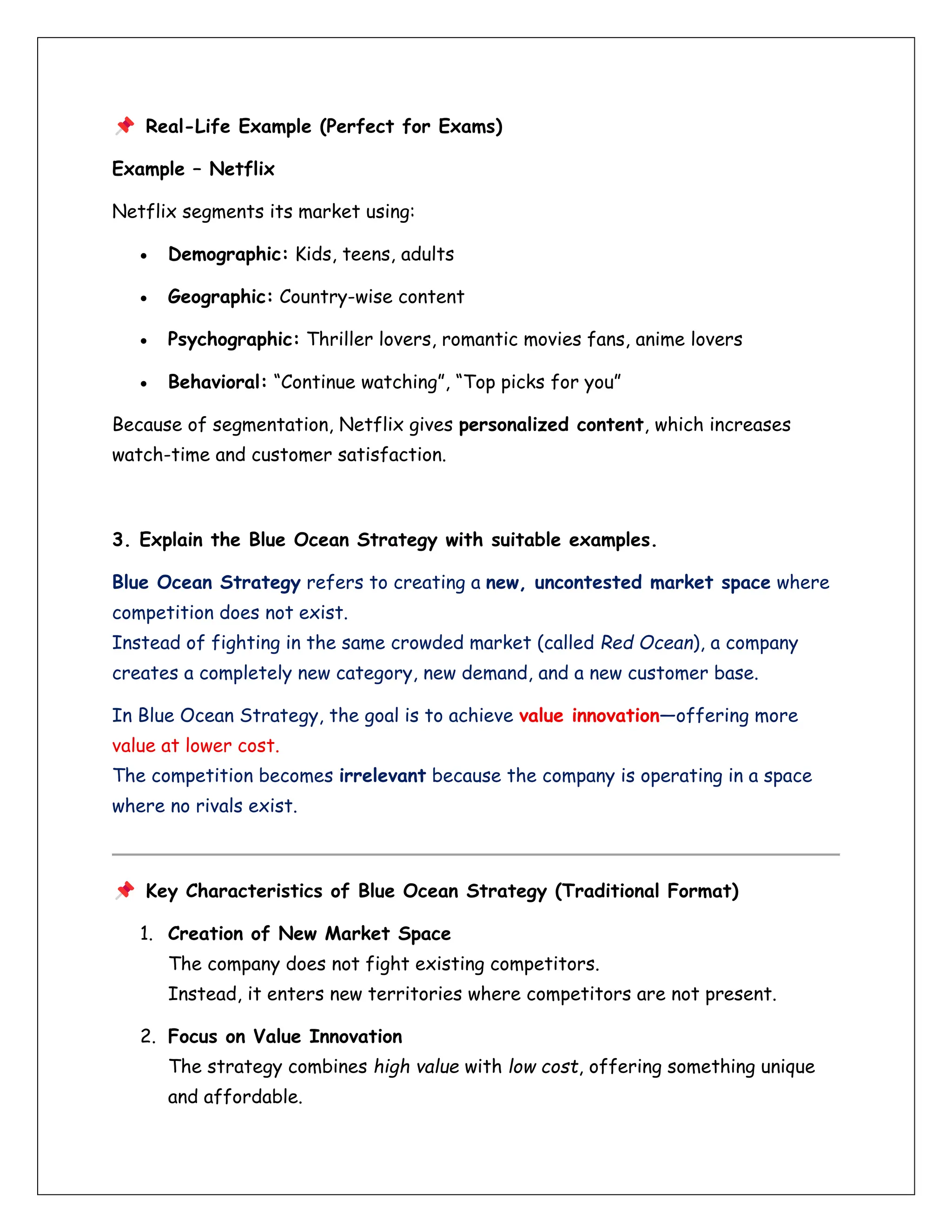 Real-Life Example (Perfect for Exams)
Example – Netflix
Netflix segments its market using:
• Demographic: Kids, teens, adults
• Geographic: Country-wise content
• Psychographic: Thriller lovers, romantic movies fans, anime lovers
• Behavioral: “Continue watching”, “Top picks for you”
Because of segmentation, Netflix gives personalized content, which increases
watch-time and customer satisfaction.
3. Explain the Blue Ocean Strategy with suitable examples.
Blue Ocean Strategy refers to creating a new, uncontested market space where
competition does not exist.
Instead of fighting in the same crowded market (called Red Ocean), a company
creates a completely new category, new demand, and a new customer base.
In Blue Ocean Strategy, the goal is to achieve value innovation—offering more
value at lower cost.
The competition becomes irrelevant because the company is operating in a space
where no rivals exist.
Key Characteristics of Blue Ocean Strategy (Traditional Format)
1. Creation of New Market Space
The company does not fight existing competitors.
Instead, it enters new territories where competitors are not present.
2. Focus on Value Innovation
The strategy combines high value with low cost, offering something unique
and affordable.
 