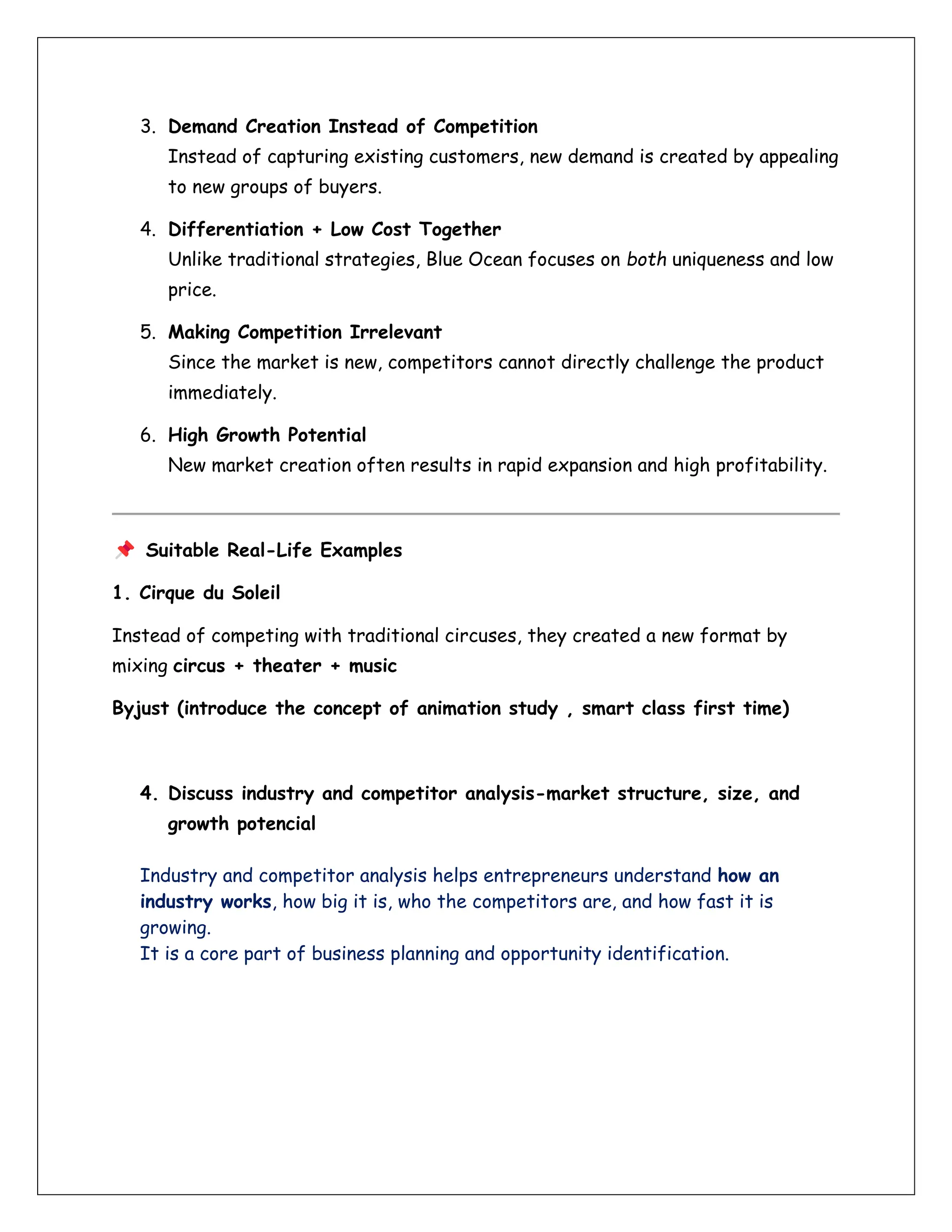 3. Demand Creation Instead of Competition
Instead of capturing existing customers, new demand is created by appealing
to new groups of buyers.
4. Differentiation + Low Cost Together
Unlike traditional strategies, Blue Ocean focuses on both uniqueness and low
price.
5. Making Competition Irrelevant
Since the market is new, competitors cannot directly challenge the product
immediately.
6. High Growth Potential
New market creation often results in rapid expansion and high profitability.
Suitable Real-Life Examples
1. Cirque du Soleil
Instead of competing with traditional circuses, they created a new format by
mixing circus + theater + music
Byjust (introduce the concept of animation study , smart class first time)
4. Discuss industry and competitor analysis-market structure, size, and
growth potencial
Industry and competitor analysis helps entrepreneurs understand how an
industry works, how big it is, who the competitors are, and how fast it is
growing.
It is a core part of business planning and opportunity identification.
 