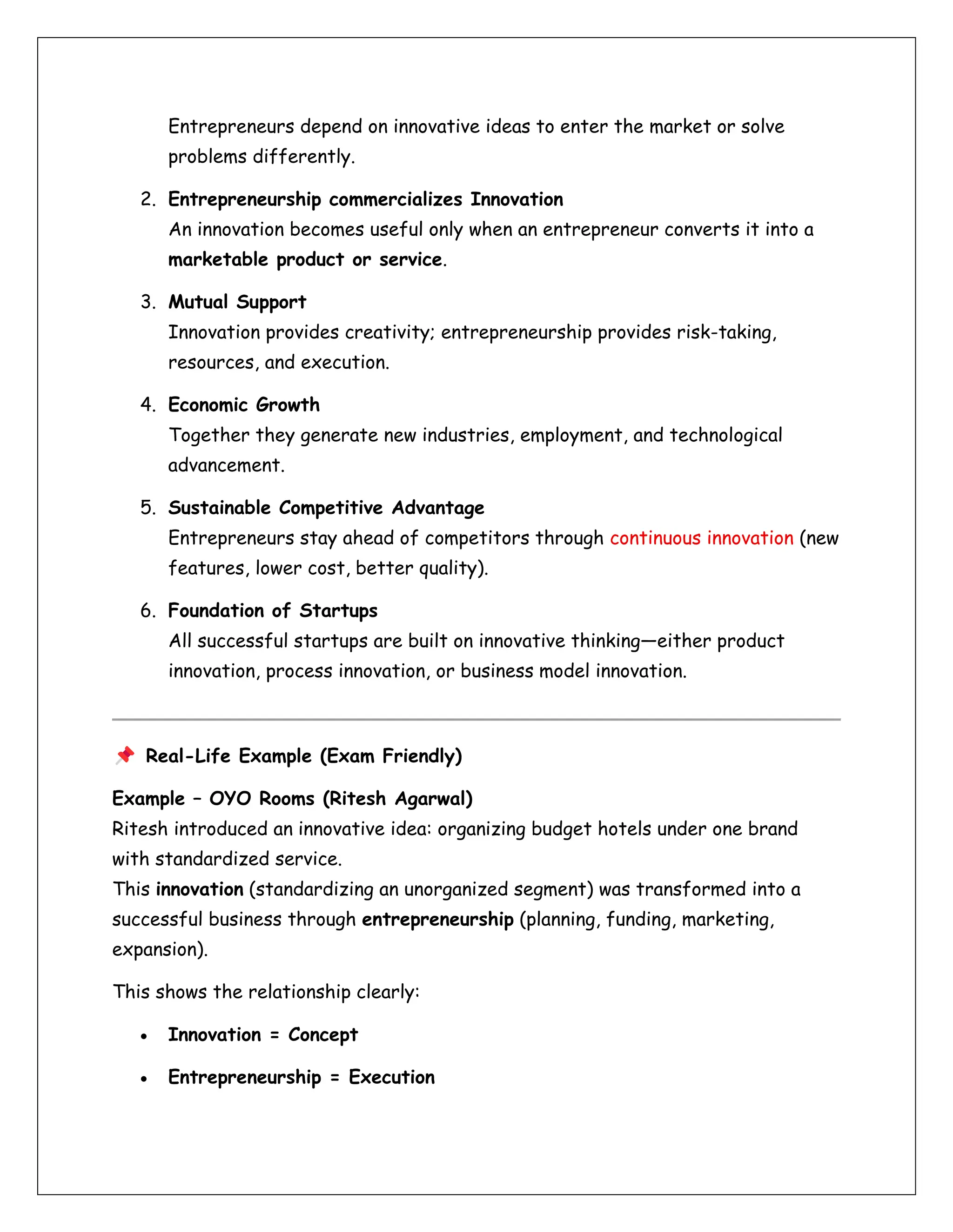 Entrepreneurs depend on innovative ideas to enter the market or solve
problems differently.
2. Entrepreneurship commercializes Innovation
An innovation becomes useful only when an entrepreneur converts it into a
marketable product or service.
3. Mutual Support
Innovation provides creativity; entrepreneurship provides risk-taking,
resources, and execution.
4. Economic Growth
Together they generate new industries, employment, and technological
advancement.
5. Sustainable Competitive Advantage
Entrepreneurs stay ahead of competitors through continuous innovation (new
features, lower cost, better quality).
6. Foundation of Startups
All successful startups are built on innovative thinking—either product
innovation, process innovation, or business model innovation.
Real-Life Example (Exam Friendly)
Example – OYO Rooms (Ritesh Agarwal)
Ritesh introduced an innovative idea: organizing budget hotels under one brand
with standardized service.
This innovation (standardizing an unorganized segment) was transformed into a
successful business through entrepreneurship (planning, funding, marketing,
expansion).
This shows the relationship clearly:
• Innovation = Concept
• Entrepreneurship = Execution
 