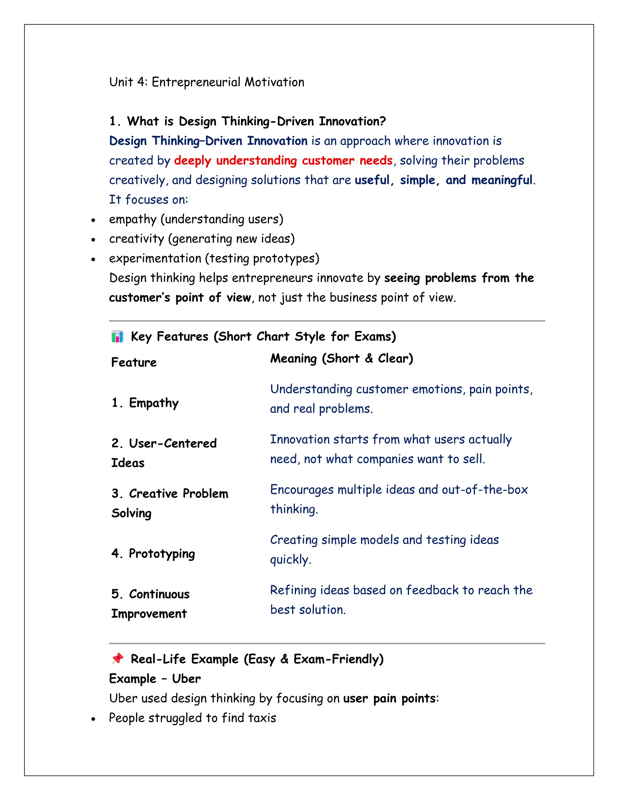 Unit 4: Entrepreneurial Motivation
1. What is Design Thinking-Driven Innovation?
Design Thinking–Driven Innovation is an approach where innovation is
created by deeply understanding customer needs, solving their problems
creatively, and designing solutions that are useful, simple, and meaningful.
It focuses on:
• empathy (understanding users)
• creativity (generating new ideas)
• experimentation (testing prototypes)
Design thinking helps entrepreneurs innovate by seeing problems from the
customer’s point of view, not just the business point of view.
Key Features (Short Chart Style for Exams)
Feature Meaning (Short & Clear)
1. Empathy
Understanding customer emotions, pain points,
and real problems.
2. User-Centered
Ideas
Innovation starts from what users actually
need, not what companies want to sell.
3. Creative Problem
Solving
Encourages multiple ideas and out-of-the-box
thinking.
4. Prototyping
Creating simple models and testing ideas
quickly.
5. Continuous
Improvement
Refining ideas based on feedback to reach the
best solution.
Real-Life Example (Easy & Exam-Friendly)
Example – Uber
Uber used design thinking by focusing on user pain points:
• People struggled to find taxis
 