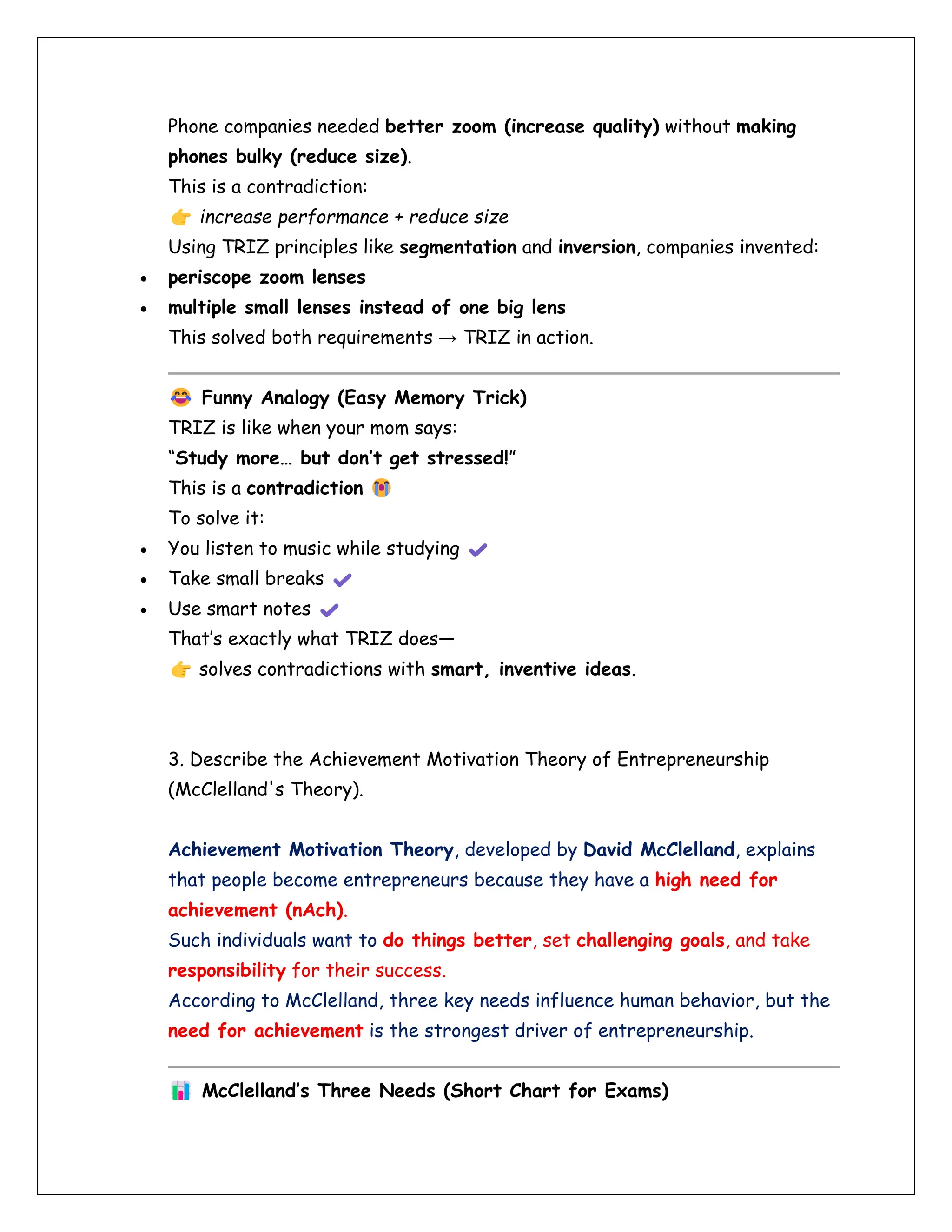 Phone companies needed better zoom (increase quality) without making
phones bulky (reduce size).
This is a contradiction:
increase performance + reduce size
Using TRIZ principles like segmentation and inversion, companies invented:
• periscope zoom lenses
• multiple small lenses instead of one big lens
This solved both requirements → TRIZ in action.
Funny Analogy (Easy Memory Trick)
TRIZ is like when your mom says:
“Study more… but don’t get stressed!”
This is a contradiction
To solve it:
• You listen to music while studying
• Take small breaks
• Use smart notes
That’s exactly what TRIZ does—
solves contradictions with smart, inventive ideas.
3. Describe the Achievement Motivation Theory of Entrepreneurship
(McClelland's Theory).
Achievement Motivation Theory, developed by David McClelland, explains
that people become entrepreneurs because they have a high need for
achievement (nAch).
Such individuals want to do things better, set challenging goals, and take
responsibility for their success.
According to McClelland, three key needs influence human behavior, but the
need for achievement is the strongest driver of entrepreneurship.
McClelland’s Three Needs (Short Chart for Exams)
 