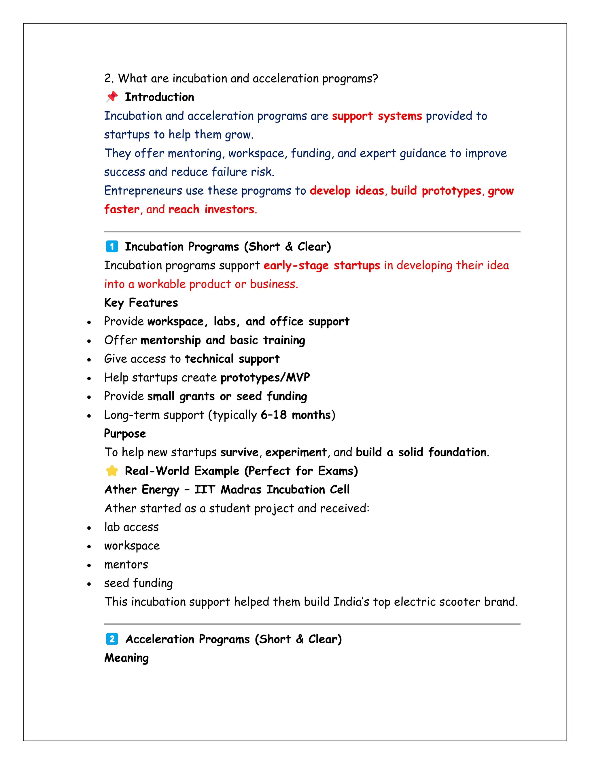 2. What are incubation and acceleration programs?
Introduction
Incubation and acceleration programs are support systems provided to
startups to help them grow.
They offer mentoring, workspace, funding, and expert guidance to improve
success and reduce failure risk.
Entrepreneurs use these programs to develop ideas, build prototypes, grow
faster, and reach investors.
Incubation Programs (Short & Clear)
Incubation programs support early-stage startups in developing their idea
into a workable product or business.
Key Features
• Provide workspace, labs, and office support
• Offer mentorship and basic training
• Give access to technical support
• Help startups create prototypes/MVP
• Provide small grants or seed funding
• Long-term support (typically 6–18 months)
Purpose
To help new startups survive, experiment, and build a solid foundation.
Real-World Example (Perfect for Exams)
Ather Energy – IIT Madras Incubation Cell
Ather started as a student project and received:
• lab access
• workspace
• mentors
• seed funding
This incubation support helped them build India’s top electric scooter brand.
Acceleration Programs (Short & Clear)
Meaning
 