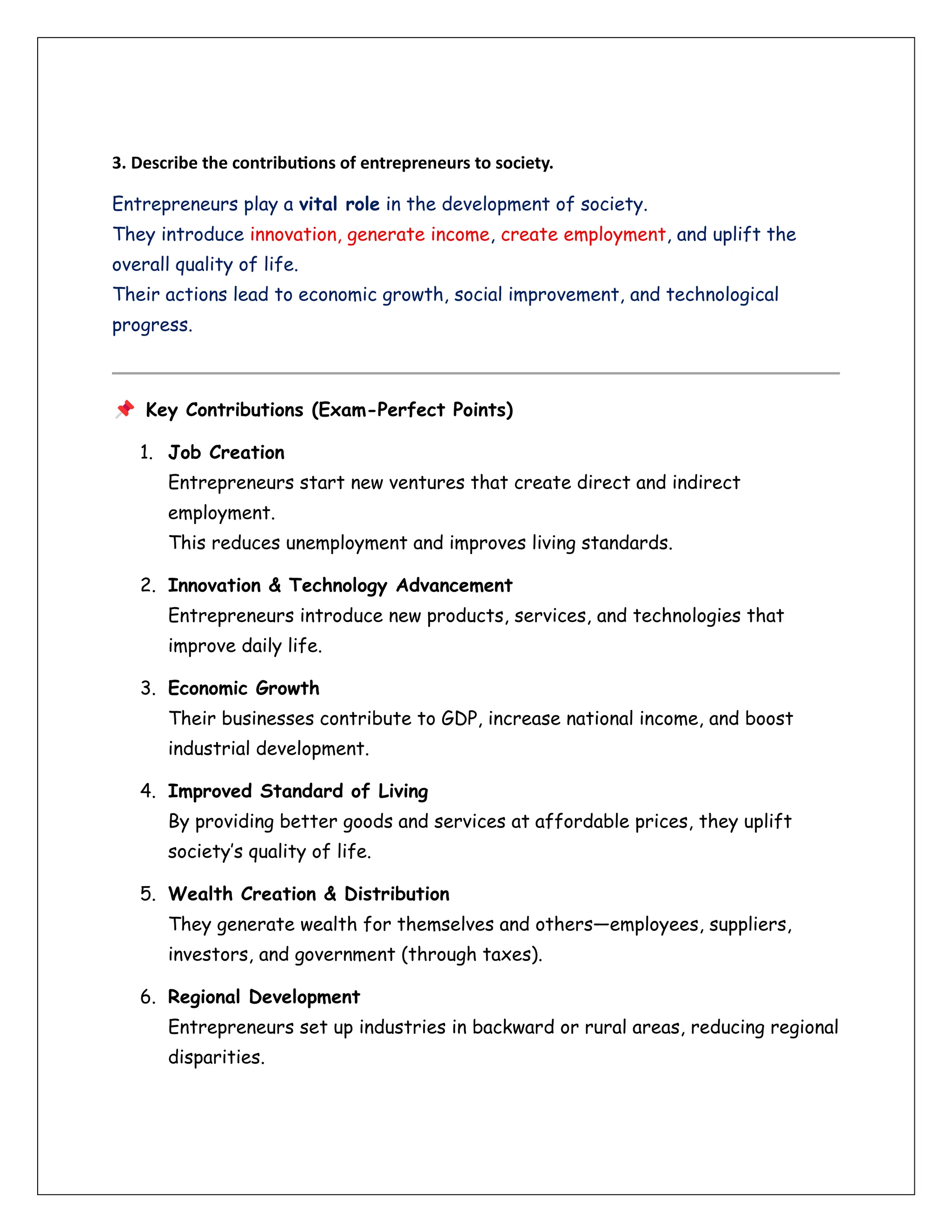 3. Describe the contributions of entrepreneurs to society.
Entrepreneurs play a vital role in the development of society.
They introduce innovation, generate income, create employment, and uplift the
overall quality of life.
Their actions lead to economic growth, social improvement, and technological
progress.
Key Contributions (Exam-Perfect Points)
1. Job Creation
Entrepreneurs start new ventures that create direct and indirect
employment.
This reduces unemployment and improves living standards.
2. Innovation & Technology Advancement
Entrepreneurs introduce new products, services, and technologies that
improve daily life.
3. Economic Growth
Their businesses contribute to GDP, increase national income, and boost
industrial development.
4. Improved Standard of Living
By providing better goods and services at affordable prices, they uplift
society’s quality of life.
5. Wealth Creation & Distribution
They generate wealth for themselves and others—employees, suppliers,
investors, and government (through taxes).
6. Regional Development
Entrepreneurs set up industries in backward or rural areas, reducing regional
disparities.
 