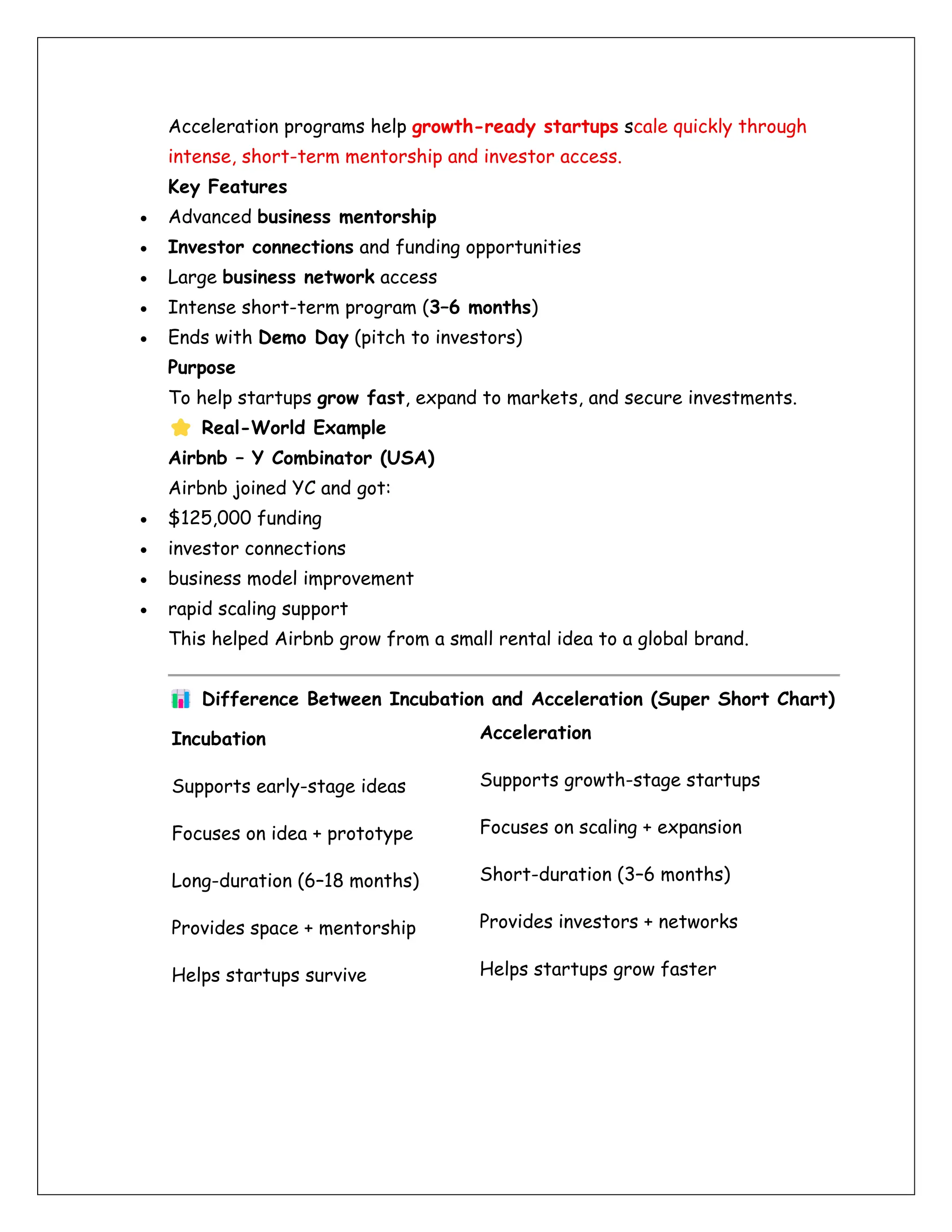 Acceleration programs help growth-ready startups scale quickly through
intense, short-term mentorship and investor access.
Key Features
• Advanced business mentorship
• Investor connections and funding opportunities
• Large business network access
• Intense short-term program (3–6 months)
• Ends with Demo Day (pitch to investors)
Purpose
To help startups grow fast, expand to markets, and secure investments.
Real-World Example
Airbnb – Y Combinator (USA)
Airbnb joined YC and got:
• $125,000 funding
• investor connections
• business model improvement
• rapid scaling support
This helped Airbnb grow from a small rental idea to a global brand.
Difference Between Incubation and Acceleration (Super Short Chart)
Incubation Acceleration
Supports early-stage ideas Supports growth-stage startups
Focuses on idea + prototype Focuses on scaling + expansion
Long-duration (6–18 months) Short-duration (3–6 months)
Provides space + mentorship Provides investors + networks
Helps startups survive Helps startups grow faster
 