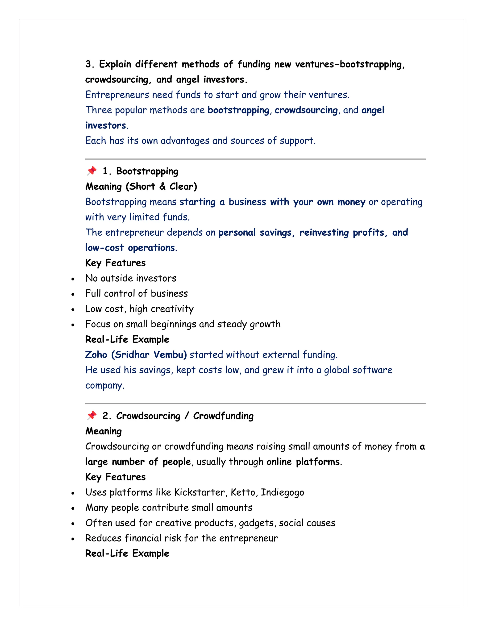 3. Explain different methods of funding new ventures-bootstrapping,
crowdsourcing, and angel investors.
Entrepreneurs need funds to start and grow their ventures.
Three popular methods are bootstrapping, crowdsourcing, and angel
investors.
Each has its own advantages and sources of support.
1. Bootstrapping
Meaning (Short & Clear)
Bootstrapping means starting a business with your own money or operating
with very limited funds.
The entrepreneur depends on personal savings, reinvesting profits, and
low-cost operations.
Key Features
• No outside investors
• Full control of business
• Low cost, high creativity
• Focus on small beginnings and steady growth
Real-Life Example
Zoho (Sridhar Vembu) started without external funding.
He used his savings, kept costs low, and grew it into a global software
company.
2. Crowdsourcing / Crowdfunding
Meaning
Crowdsourcing or crowdfunding means raising small amounts of money from a
large number of people, usually through online platforms.
Key Features
• Uses platforms like Kickstarter, Ketto, Indiegogo
• Many people contribute small amounts
• Often used for creative products, gadgets, social causes
• Reduces financial risk for the entrepreneur
Real-Life Example
 