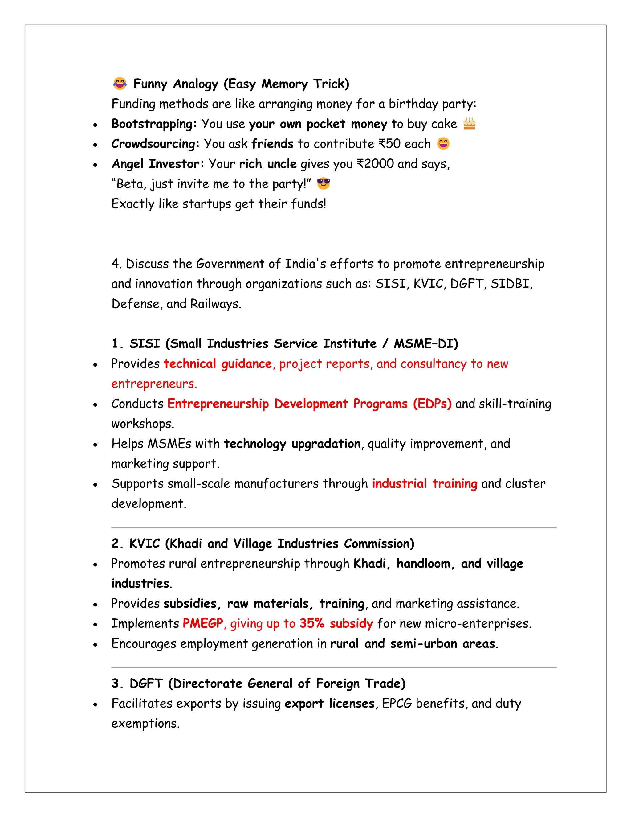 Funny Analogy (Easy Memory Trick)
Funding methods are like arranging money for a birthday party:
• Bootstrapping: You use your own pocket money to buy cake
• Crowdsourcing: You ask friends to contribute ₹50 each
• Angel Investor: Your rich uncle gives you ₹2000 and says,
“Beta, just invite me to the party!”
Exactly like startups get their funds!
4. Discuss the Government of India's efforts to promote entrepreneurship
and innovation through organizations such as: SISI, KVIC, DGFT, SIDBI,
Defense, and Railways.
1. SISI (Small Industries Service Institute / MSME–DI)
• Provides technical guidance, project reports, and consultancy to new
entrepreneurs.
• Conducts Entrepreneurship Development Programs (EDPs) and skill-training
workshops.
• Helps MSMEs with technology upgradation, quality improvement, and
marketing support.
• Supports small-scale manufacturers through industrial training and cluster
development.
2. KVIC (Khadi and Village Industries Commission)
• Promotes rural entrepreneurship through Khadi, handloom, and village
industries.
• Provides subsidies, raw materials, training, and marketing assistance.
• Implements PMEGP, giving up to 35% subsidy for new micro-enterprises.
• Encourages employment generation in rural and semi-urban areas.
3. DGFT (Directorate General of Foreign Trade)
• Facilitates exports by issuing export licenses, EPCG benefits, and duty
exemptions.
 