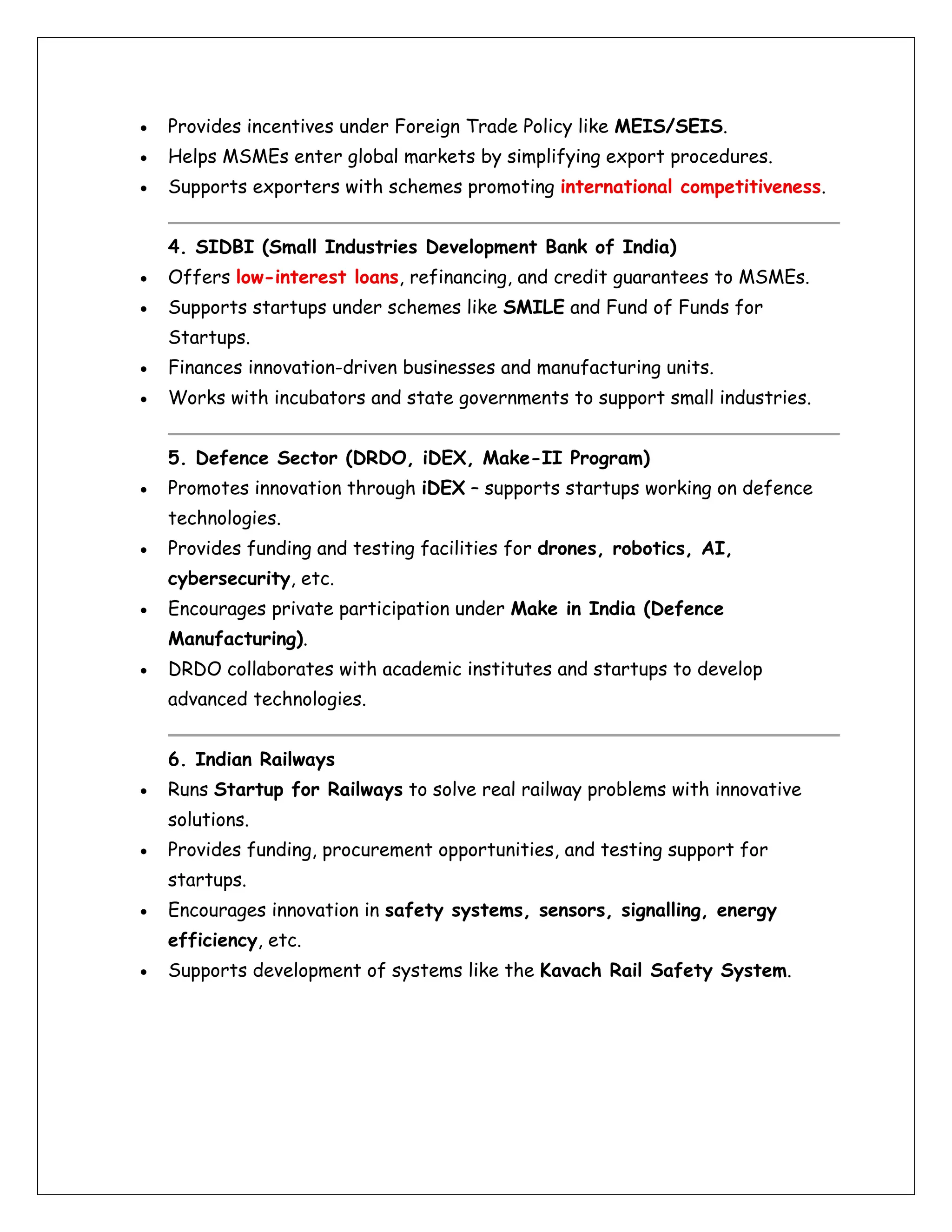 • Provides incentives under Foreign Trade Policy like MEIS/SEIS.
• Helps MSMEs enter global markets by simplifying export procedures.
• Supports exporters with schemes promoting international competitiveness.
4. SIDBI (Small Industries Development Bank of India)
• Offers low-interest loans, refinancing, and credit guarantees to MSMEs.
• Supports startups under schemes like SMILE and Fund of Funds for
Startups.
• Finances innovation-driven businesses and manufacturing units.
• Works with incubators and state governments to support small industries.
5. Defence Sector (DRDO, iDEX, Make-II Program)
• Promotes innovation through iDEX – supports startups working on defence
technologies.
• Provides funding and testing facilities for drones, robotics, AI,
cybersecurity, etc.
• Encourages private participation under Make in India (Defence
Manufacturing).
• DRDO collaborates with academic institutes and startups to develop
advanced technologies.
6. Indian Railways
• Runs Startup for Railways to solve real railway problems with innovative
solutions.
• Provides funding, procurement opportunities, and testing support for
startups.
• Encourages innovation in safety systems, sensors, signalling, energy
efficiency, etc.
• Supports development of systems like the Kavach Rail Safety System.
 