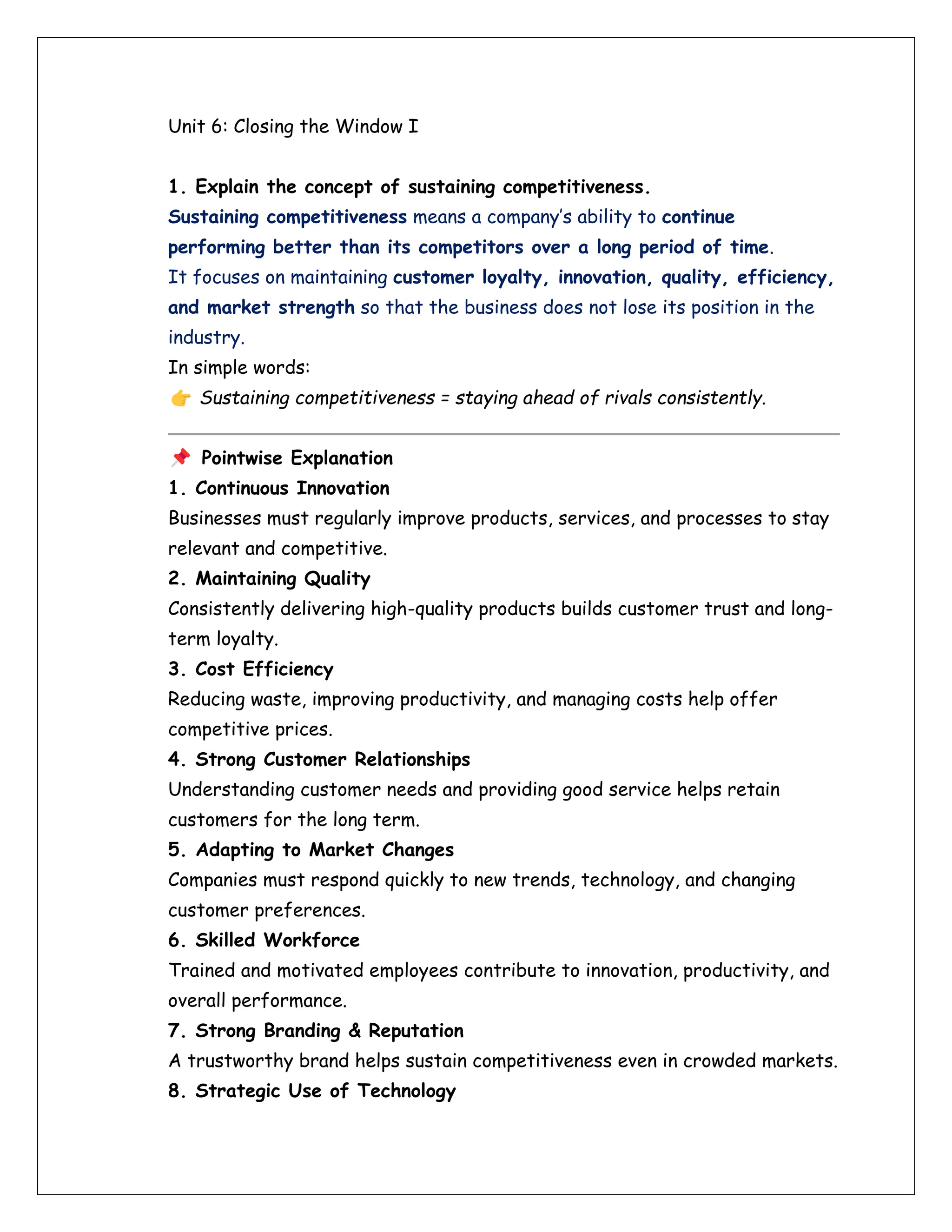 Unit 6: Closing the Window I
1. Explain the concept of sustaining competitiveness.
Sustaining competitiveness means a company’s ability to continue
performing better than its competitors over a long period of time.
It focuses on maintaining customer loyalty, innovation, quality, efficiency,
and market strength so that the business does not lose its position in the
industry.
In simple words:
Sustaining competitiveness = staying ahead of rivals consistently.
Pointwise Explanation
1. Continuous Innovation
Businesses must regularly improve products, services, and processes to stay
relevant and competitive.
2. Maintaining Quality
Consistently delivering high-quality products builds customer trust and long-
term loyalty.
3. Cost Efficiency
Reducing waste, improving productivity, and managing costs help offer
competitive prices.
4. Strong Customer Relationships
Understanding customer needs and providing good service helps retain
customers for the long term.
5. Adapting to Market Changes
Companies must respond quickly to new trends, technology, and changing
customer preferences.
6. Skilled Workforce
Trained and motivated employees contribute to innovation, productivity, and
overall performance.
7. Strong Branding & Reputation
A trustworthy brand helps sustain competitiveness even in crowded markets.
8. Strategic Use of Technology
 