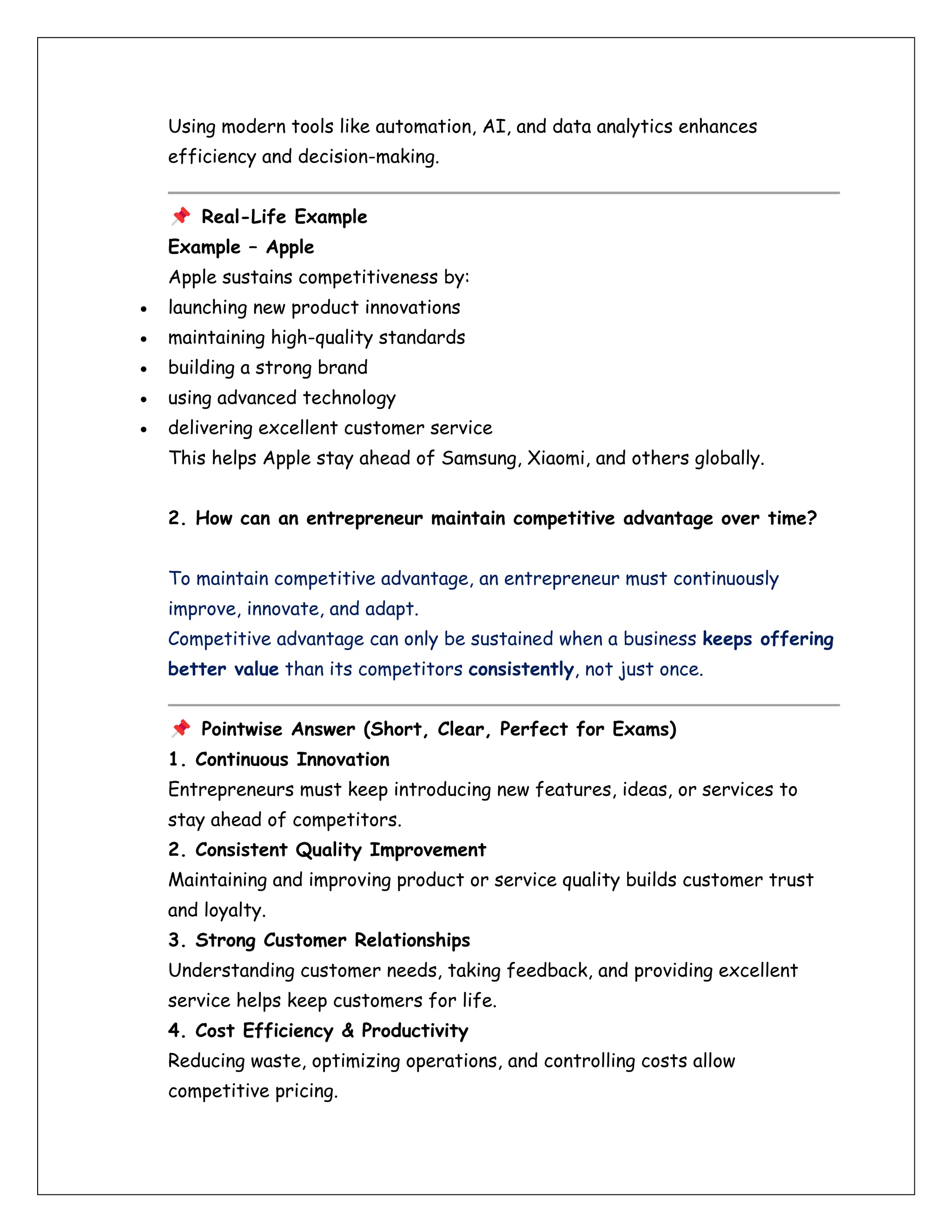 Using modern tools like automation, AI, and data analytics enhances
efficiency and decision-making.
Real-Life Example
Example – Apple
Apple sustains competitiveness by:
• launching new product innovations
• maintaining high-quality standards
• building a strong brand
• using advanced technology
• delivering excellent customer service
This helps Apple stay ahead of Samsung, Xiaomi, and others globally.
2. How can an entrepreneur maintain competitive advantage over time?
To maintain competitive advantage, an entrepreneur must continuously
improve, innovate, and adapt.
Competitive advantage can only be sustained when a business keeps offering
better value than its competitors consistently, not just once.
Pointwise Answer (Short, Clear, Perfect for Exams)
1. Continuous Innovation
Entrepreneurs must keep introducing new features, ideas, or services to
stay ahead of competitors.
2. Consistent Quality Improvement
Maintaining and improving product or service quality builds customer trust
and loyalty.
3. Strong Customer Relationships
Understanding customer needs, taking feedback, and providing excellent
service helps keep customers for life.
4. Cost Efficiency & Productivity
Reducing waste, optimizing operations, and controlling costs allow
competitive pricing.
 