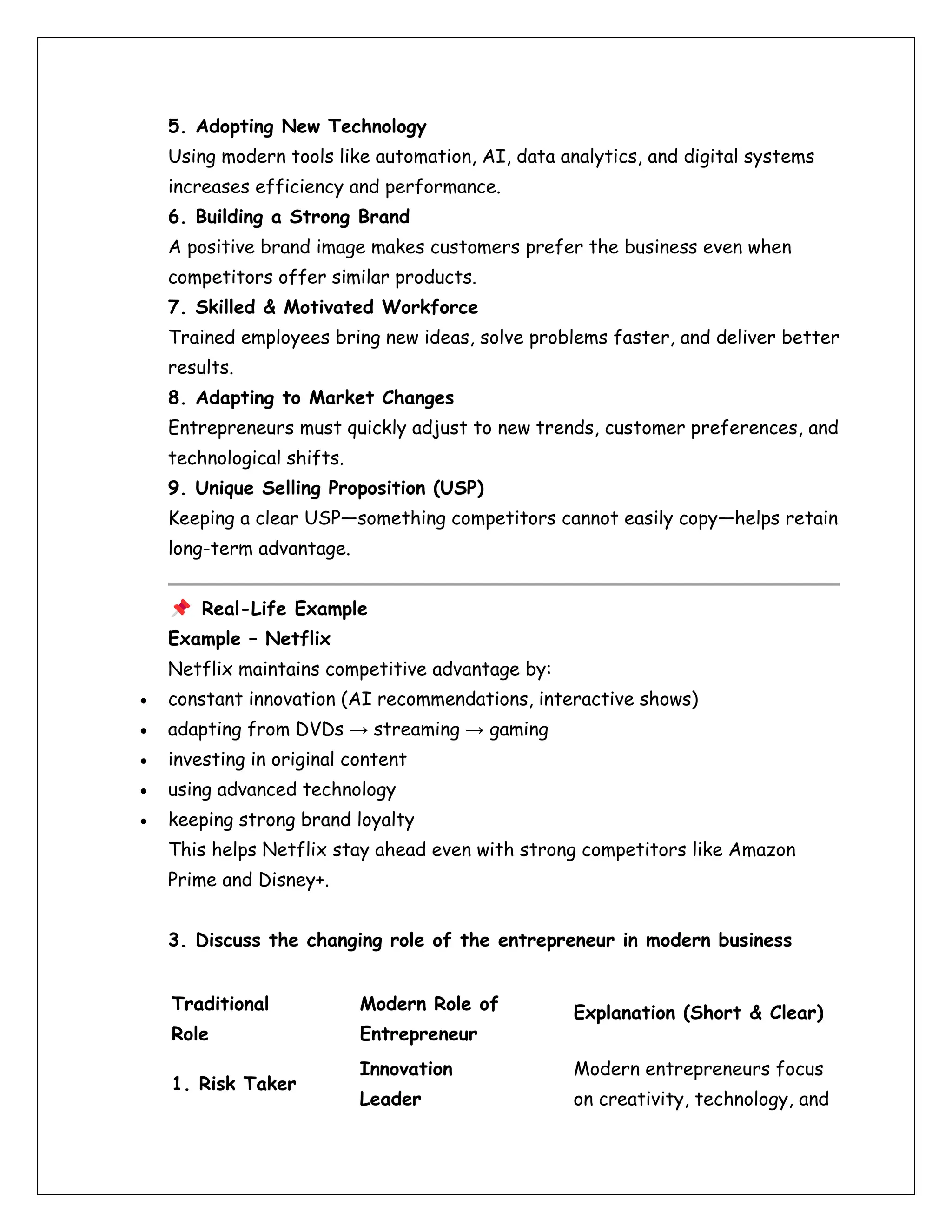5. Adopting New Technology
Using modern tools like automation, AI, data analytics, and digital systems
increases efficiency and performance.
6. Building a Strong Brand
A positive brand image makes customers prefer the business even when
competitors offer similar products.
7. Skilled & Motivated Workforce
Trained employees bring new ideas, solve problems faster, and deliver better
results.
8. Adapting to Market Changes
Entrepreneurs must quickly adjust to new trends, customer preferences, and
technological shifts.
9. Unique Selling Proposition (USP)
Keeping a clear USP—something competitors cannot easily copy—helps retain
long-term advantage.
Real-Life Example
Example – Netflix
Netflix maintains competitive advantage by:
• constant innovation (AI recommendations, interactive shows)
• adapting from DVDs → streaming → gaming
• investing in original content
• using advanced technology
• keeping strong brand loyalty
This helps Netflix stay ahead even with strong competitors like Amazon
Prime and Disney+.
3. Discuss the changing role of the entrepreneur in modern business
Traditional
Role
Modern Role of
Entrepreneur
Explanation (Short & Clear)
1. Risk Taker
Innovation
Leader
Modern entrepreneurs focus
on creativity, technology, and
 