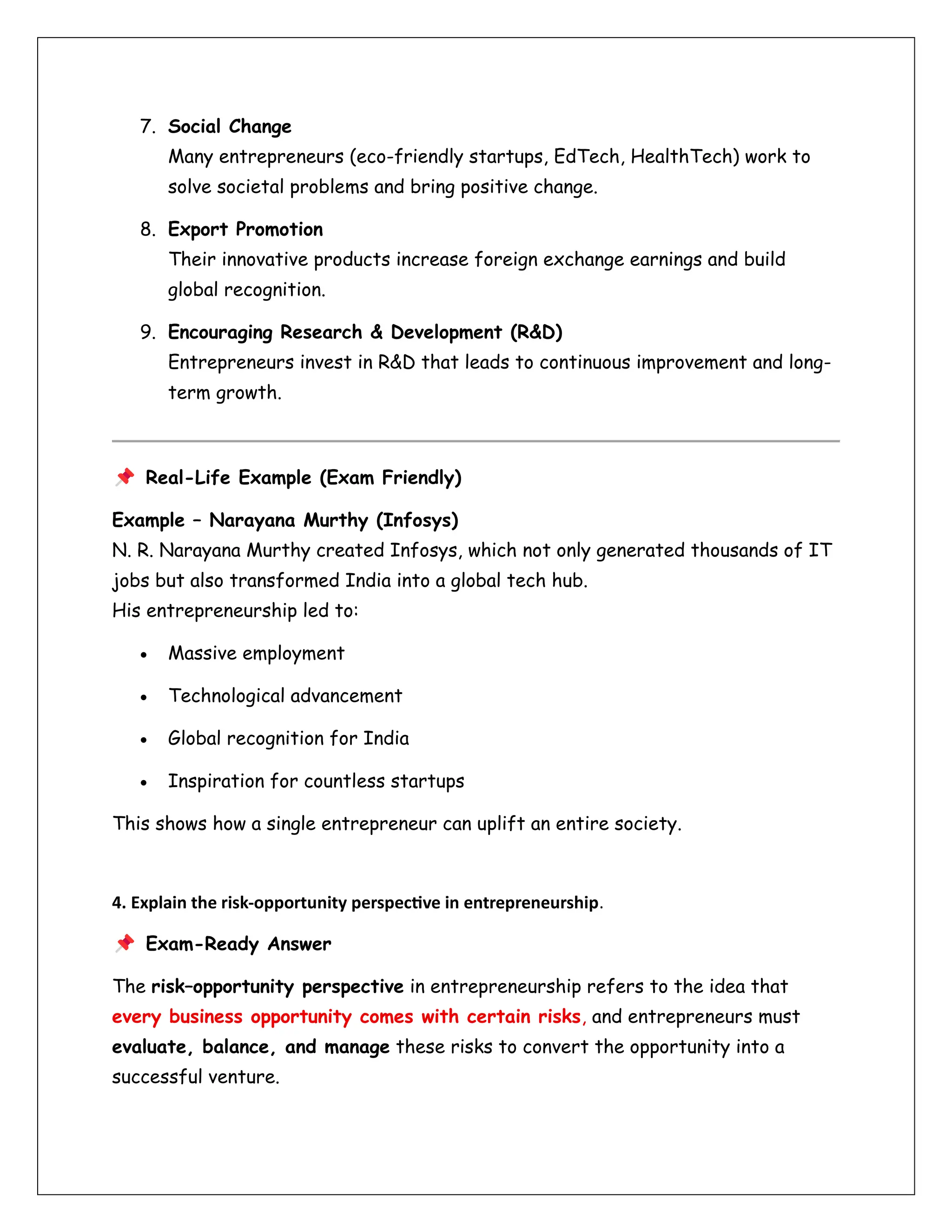 7. Social Change
Many entrepreneurs (eco-friendly startups, EdTech, HealthTech) work to
solve societal problems and bring positive change.
8. Export Promotion
Their innovative products increase foreign exchange earnings and build
global recognition.
9. Encouraging Research & Development (R&D)
Entrepreneurs invest in R&D that leads to continuous improvement and long-
term growth.
Real-Life Example (Exam Friendly)
Example – Narayana Murthy (Infosys)
N. R. Narayana Murthy created Infosys, which not only generated thousands of IT
jobs but also transformed India into a global tech hub.
His entrepreneurship led to:
• Massive employment
• Technological advancement
• Global recognition for India
• Inspiration for countless startups
This shows how a single entrepreneur can uplift an entire society.
4. Explain the risk-opportunity perspective in entrepreneurship.
Exam-Ready Answer
The risk–opportunity perspective in entrepreneurship refers to the idea that
every business opportunity comes with certain risks, and entrepreneurs must
evaluate, balance, and manage these risks to convert the opportunity into a
successful venture.
 