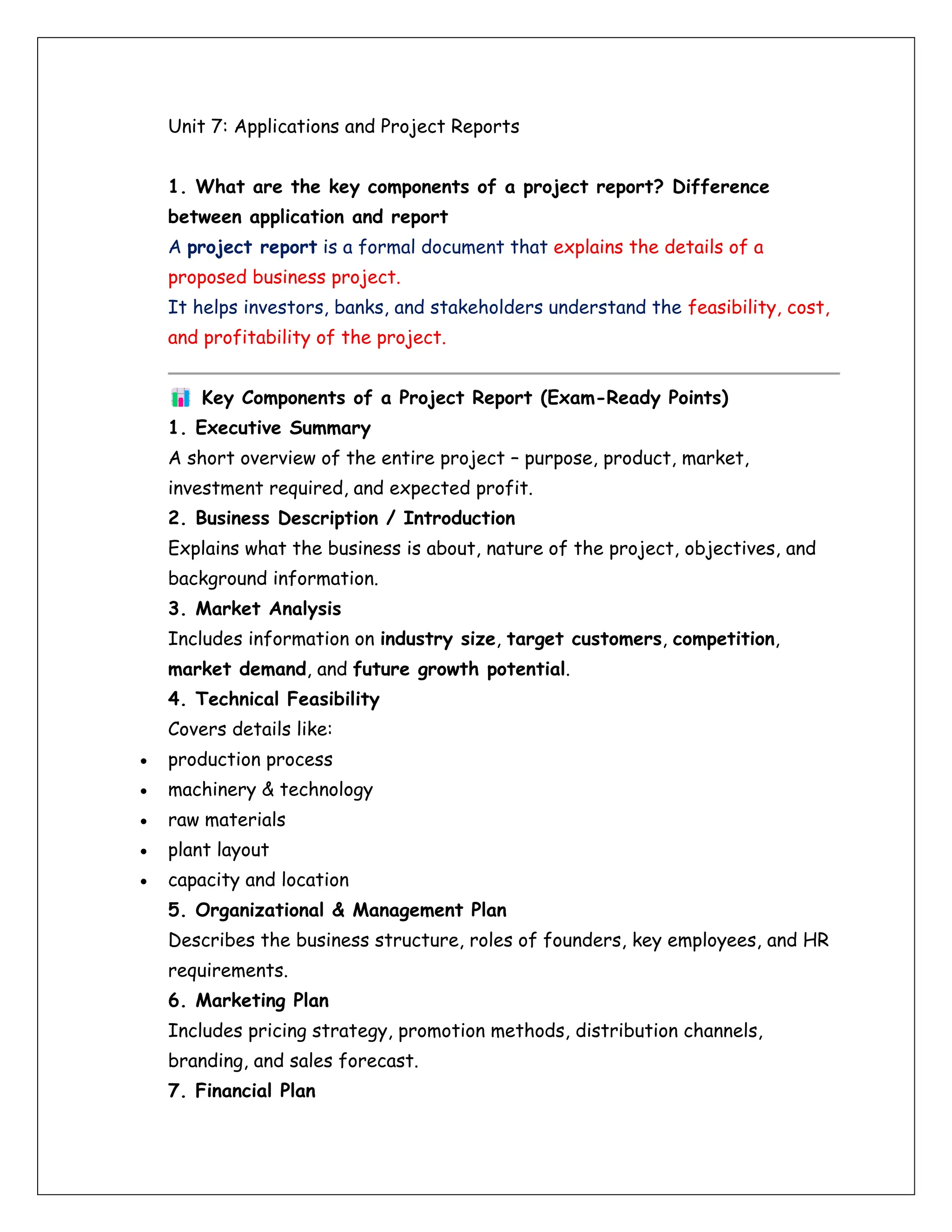 Unit 7: Applications and Project Reports
1. What are the key components of a project report? Difference
between application and report
A project report is a formal document that explains the details of a
proposed business project.
It helps investors, banks, and stakeholders understand the feasibility, cost,
and profitability of the project.
Key Components of a Project Report (Exam-Ready Points)
1. Executive Summary
A short overview of the entire project – purpose, product, market,
investment required, and expected profit.
2. Business Description / Introduction
Explains what the business is about, nature of the project, objectives, and
background information.
3. Market Analysis
Includes information on industry size, target customers, competition,
market demand, and future growth potential.
4. Technical Feasibility
Covers details like:
• production process
• machinery & technology
• raw materials
• plant layout
• capacity and location
5. Organizational & Management Plan
Describes the business structure, roles of founders, key employees, and HR
requirements.
6. Marketing Plan
Includes pricing strategy, promotion methods, distribution channels,
branding, and sales forecast.
7. Financial Plan
 