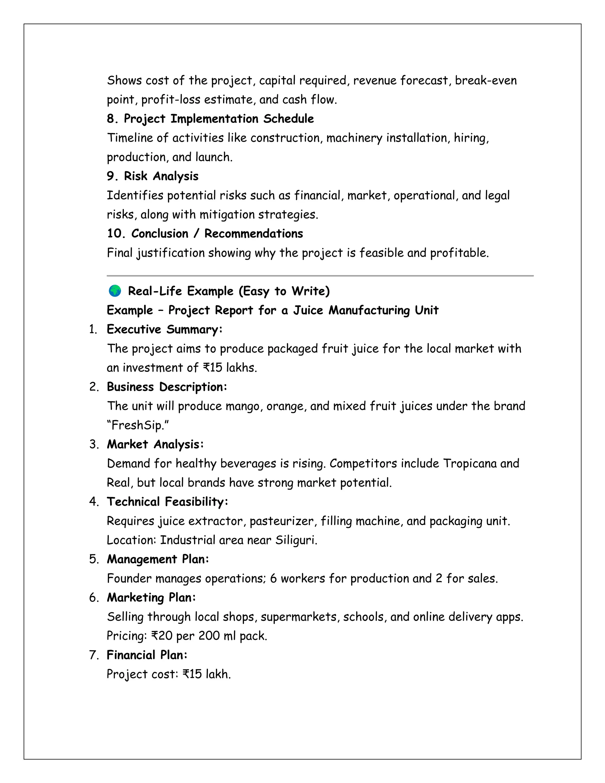 Shows cost of the project, capital required, revenue forecast, break-even
point, profit-loss estimate, and cash flow.
8. Project Implementation Schedule
Timeline of activities like construction, machinery installation, hiring,
production, and launch.
9. Risk Analysis
Identifies potential risks such as financial, market, operational, and legal
risks, along with mitigation strategies.
10. Conclusion / Recommendations
Final justification showing why the project is feasible and profitable.
Real-Life Example (Easy to Write)
Example – Project Report for a Juice Manufacturing Unit
1. Executive Summary:
The project aims to produce packaged fruit juice for the local market with
an investment of ₹15 lakhs.
2. Business Description:
The unit will produce mango, orange, and mixed fruit juices under the brand
“FreshSip.”
3. Market Analysis:
Demand for healthy beverages is rising. Competitors include Tropicana and
Real, but local brands have strong market potential.
4. Technical Feasibility:
Requires juice extractor, pasteurizer, filling machine, and packaging unit.
Location: Industrial area near Siliguri.
5. Management Plan:
Founder manages operations; 6 workers for production and 2 for sales.
6. Marketing Plan:
Selling through local shops, supermarkets, schools, and online delivery apps.
Pricing: ₹20 per 200 ml pack.
7. Financial Plan:
Project cost: ₹15 lakh.
 