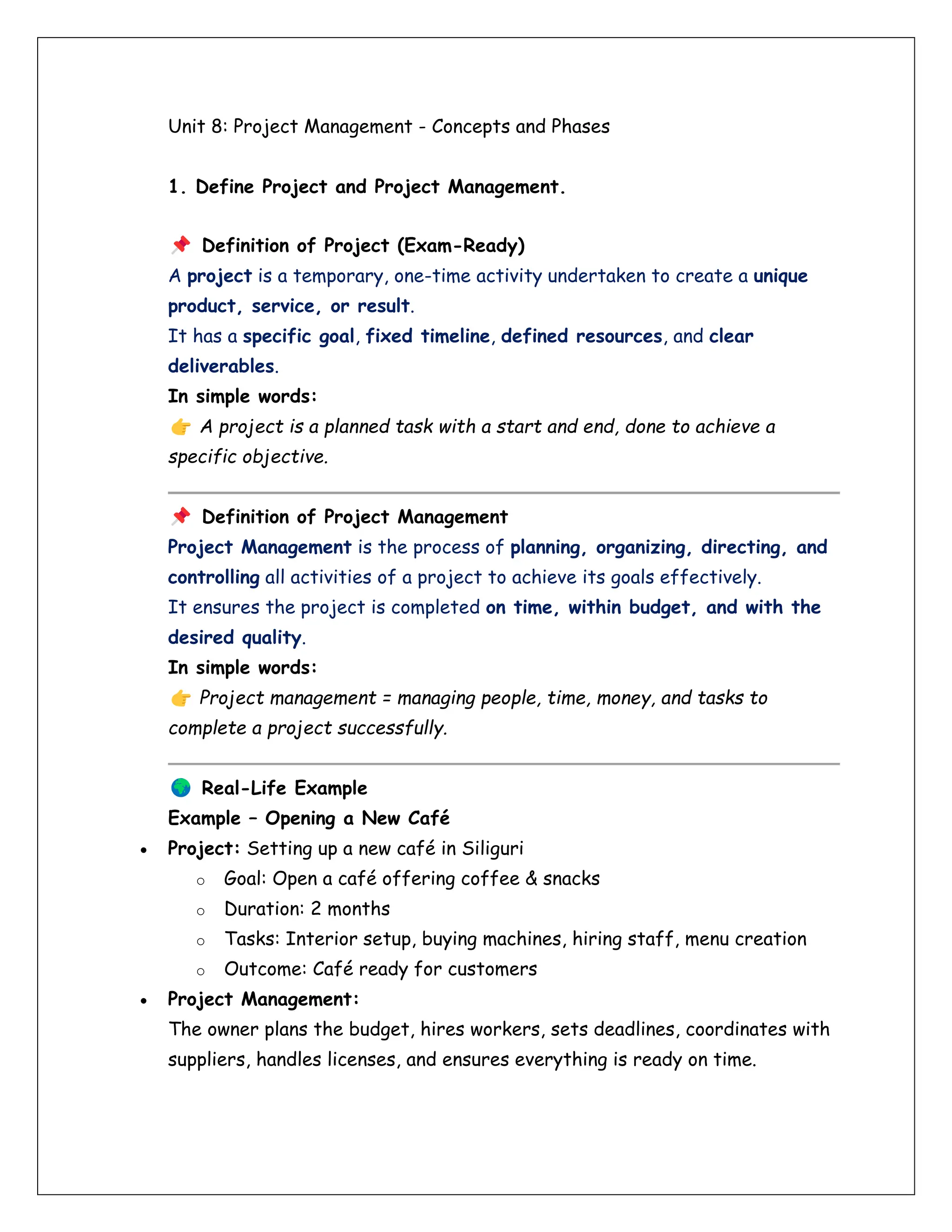 Unit 8: Project Management - Concepts and Phases
1. Define Project and Project Management.
Definition of Project (Exam-Ready)
A project is a temporary, one-time activity undertaken to create a unique
product, service, or result.
It has a specific goal, fixed timeline, defined resources, and clear
deliverables.
In simple words:
A project is a planned task with a start and end, done to achieve a
specific objective.
Definition of Project Management
Project Management is the process of planning, organizing, directing, and
controlling all activities of a project to achieve its goals effectively.
It ensures the project is completed on time, within budget, and with the
desired quality.
In simple words:
Project management = managing people, time, money, and tasks to
complete a project successfully.
Real-Life Example
Example – Opening a New Café
• Project: Setting up a new café in Siliguri
o Goal: Open a café offering coffee & snacks
o Duration: 2 months
o Tasks: Interior setup, buying machines, hiring staff, menu creation
o Outcome: Café ready for customers
• Project Management:
The owner plans the budget, hires workers, sets deadlines, coordinates with
suppliers, handles licenses, and ensures everything is ready on time.
 