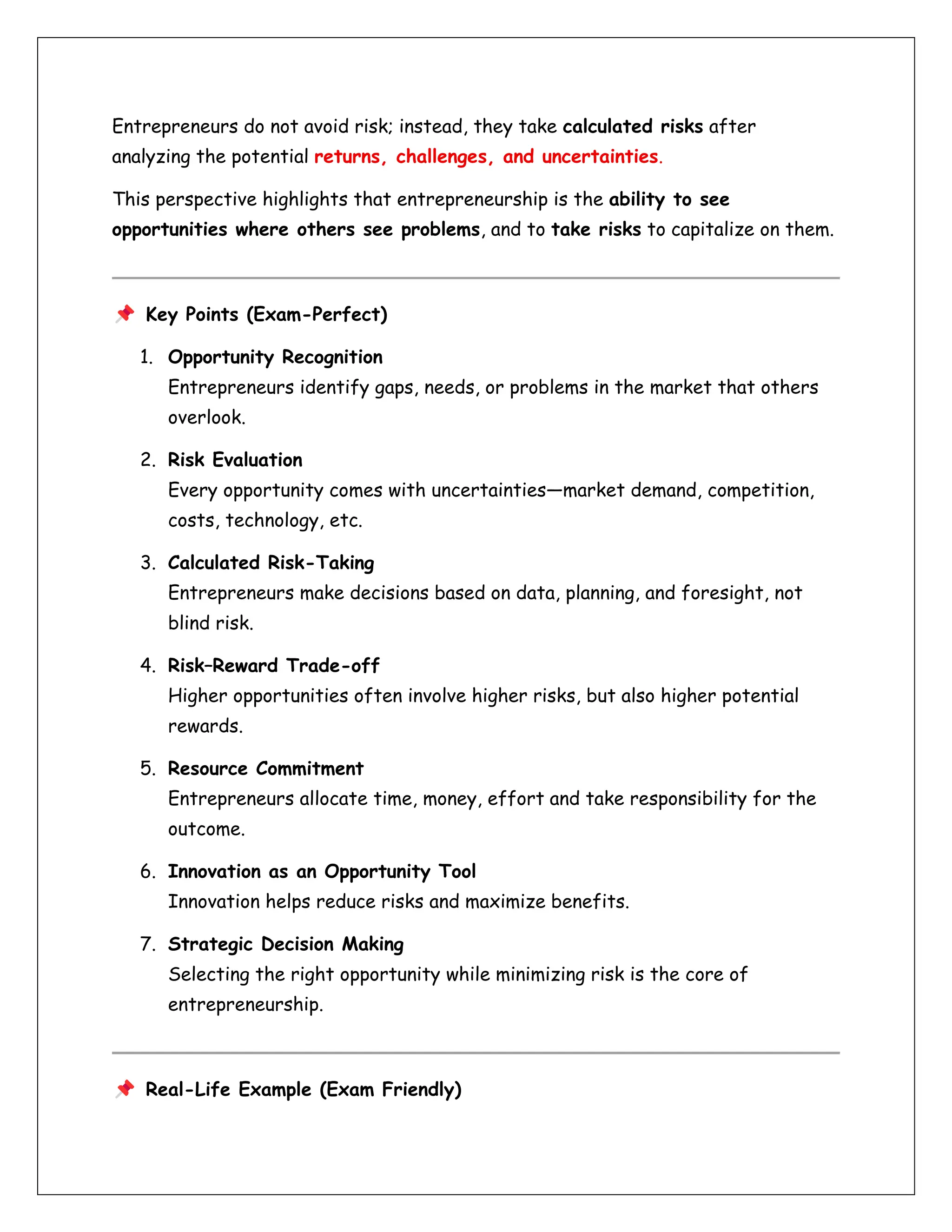 Entrepreneurs do not avoid risk; instead, they take calculated risks after
analyzing the potential returns, challenges, and uncertainties.
This perspective highlights that entrepreneurship is the ability to see
opportunities where others see problems, and to take risks to capitalize on them.
Key Points (Exam-Perfect)
1. Opportunity Recognition
Entrepreneurs identify gaps, needs, or problems in the market that others
overlook.
2. Risk Evaluation
Every opportunity comes with uncertainties—market demand, competition,
costs, technology, etc.
3. Calculated Risk-Taking
Entrepreneurs make decisions based on data, planning, and foresight, not
blind risk.
4. Risk–Reward Trade-off
Higher opportunities often involve higher risks, but also higher potential
rewards.
5. Resource Commitment
Entrepreneurs allocate time, money, effort and take responsibility for the
outcome.
6. Innovation as an Opportunity Tool
Innovation helps reduce risks and maximize benefits.
7. Strategic Decision Making
Selecting the right opportunity while minimizing risk is the core of
entrepreneurship.
Real-Life Example (Exam Friendly)
 