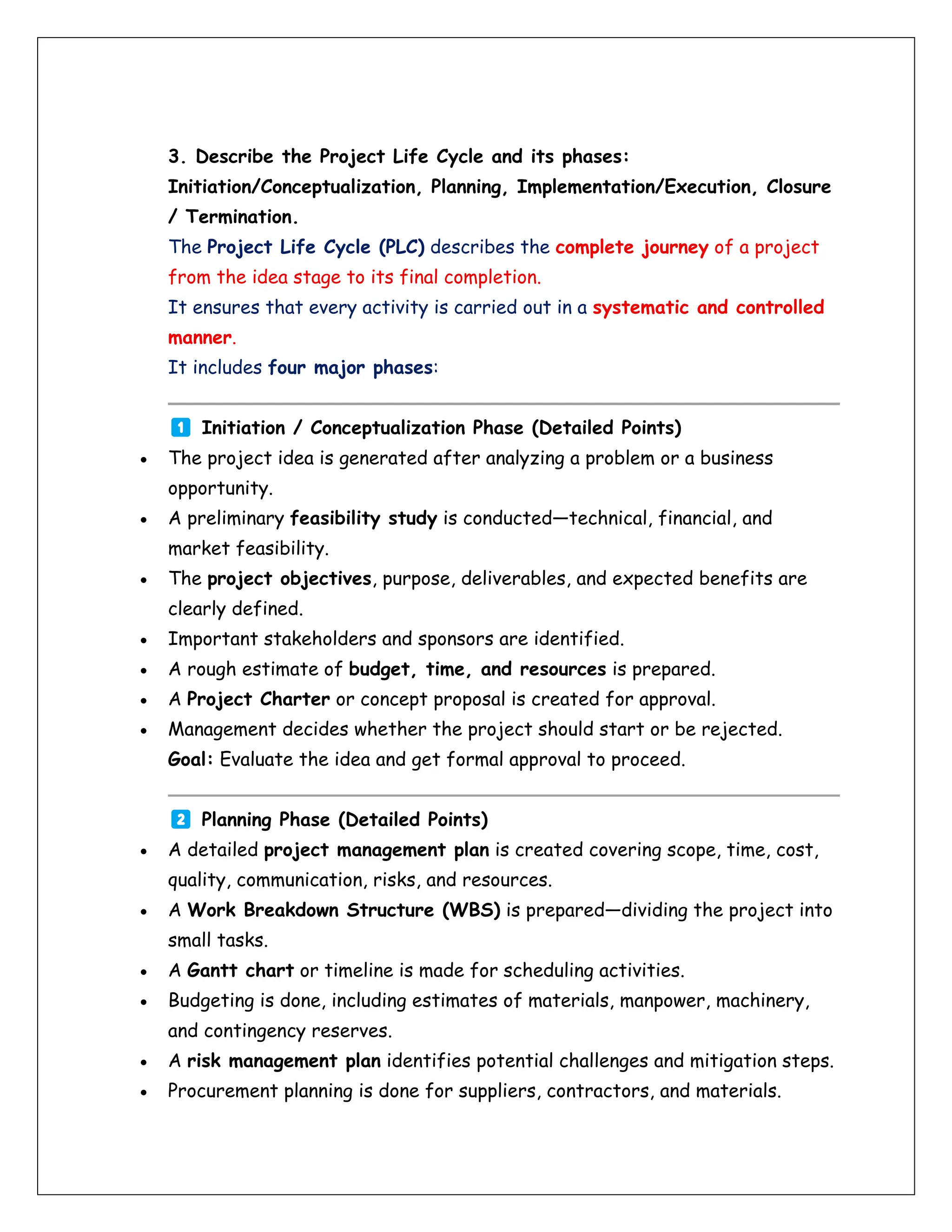 3. Describe the Project Life Cycle and its phases:
Initiation/Conceptualization, Planning, Implementation/Execution, Closure
/ Termination.
The Project Life Cycle (PLC) describes the complete journey of a project
from the idea stage to its final completion.
It ensures that every activity is carried out in a systematic and controlled
manner.
It includes four major phases:
Initiation / Conceptualization Phase (Detailed Points)
• The project idea is generated after analyzing a problem or a business
opportunity.
• A preliminary feasibility study is conducted—technical, financial, and
market feasibility.
• The project objectives, purpose, deliverables, and expected benefits are
clearly defined.
• Important stakeholders and sponsors are identified.
• A rough estimate of budget, time, and resources is prepared.
• A Project Charter or concept proposal is created for approval.
• Management decides whether the project should start or be rejected.
Goal: Evaluate the idea and get formal approval to proceed.
Planning Phase (Detailed Points)
• A detailed project management plan is created covering scope, time, cost,
quality, communication, risks, and resources.
• A Work Breakdown Structure (WBS) is prepared—dividing the project into
small tasks.
• A Gantt chart or timeline is made for scheduling activities.
• Budgeting is done, including estimates of materials, manpower, machinery,
and contingency reserves.
• A risk management plan identifies potential challenges and mitigation steps.
• Procurement planning is done for suppliers, contractors, and materials.
 
