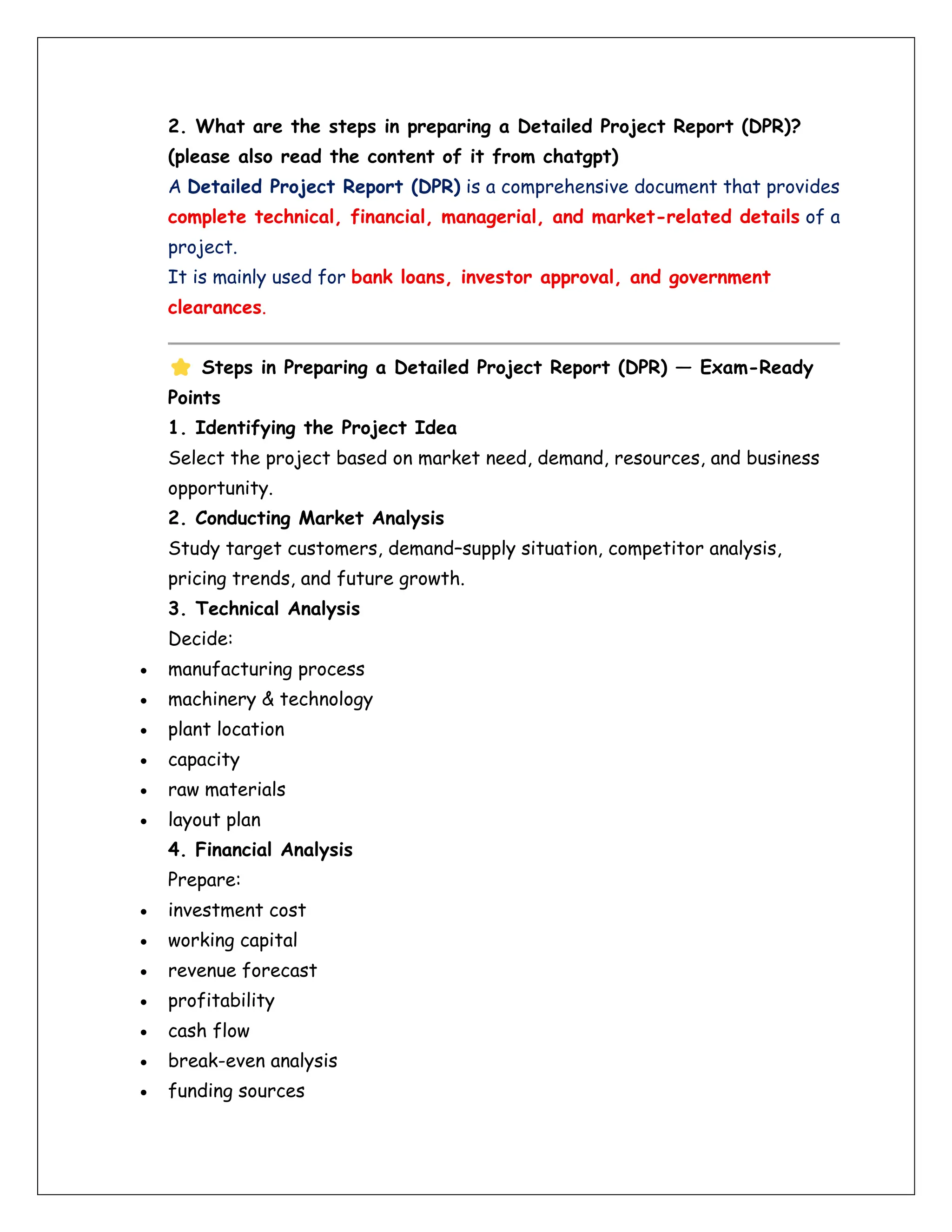 2. What are the steps in preparing a Detailed Project Report (DPR)?
(please also read the content of it from chatgpt)
A Detailed Project Report (DPR) is a comprehensive document that provides
complete technical, financial, managerial, and market-related details of a
project.
It is mainly used for bank loans, investor approval, and government
clearances.
Steps in Preparing a Detailed Project Report (DPR) — Exam-Ready
Points
1. Identifying the Project Idea
Select the project based on market need, demand, resources, and business
opportunity.
2. Conducting Market Analysis
Study target customers, demand–supply situation, competitor analysis,
pricing trends, and future growth.
3. Technical Analysis
Decide:
• manufacturing process
• machinery & technology
• plant location
• capacity
• raw materials
• layout plan
4. Financial Analysis
Prepare:
• investment cost
• working capital
• revenue forecast
• profitability
• cash flow
• break-even analysis
• funding sources
 