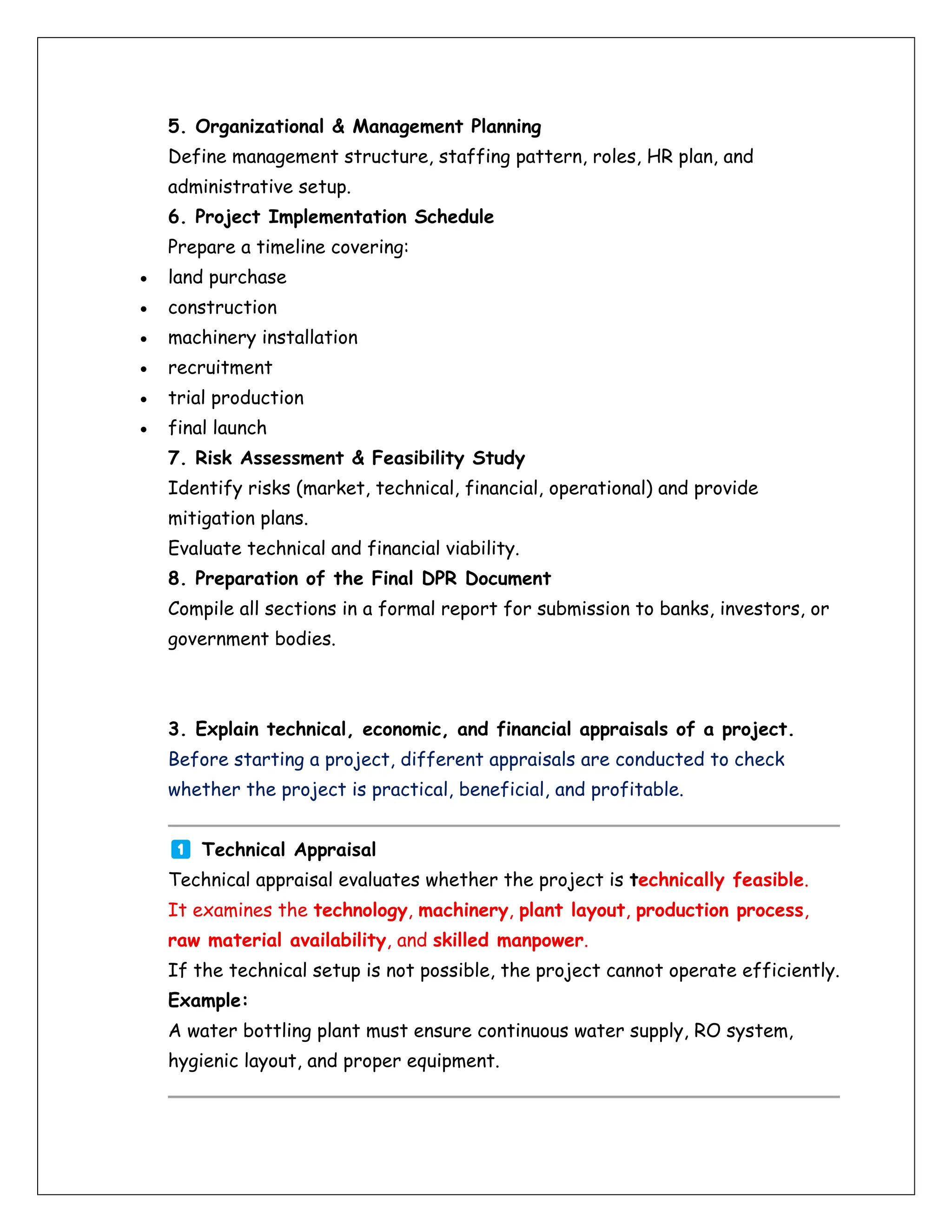 5. Organizational & Management Planning
Define management structure, staffing pattern, roles, HR plan, and
administrative setup.
6. Project Implementation Schedule
Prepare a timeline covering:
• land purchase
• construction
• machinery installation
• recruitment
• trial production
• final launch
7. Risk Assessment & Feasibility Study
Identify risks (market, technical, financial, operational) and provide
mitigation plans.
Evaluate technical and financial viability.
8. Preparation of the Final DPR Document
Compile all sections in a formal report for submission to banks, investors, or
government bodies.
3. Explain technical, economic, and financial appraisals of a project.
Before starting a project, different appraisals are conducted to check
whether the project is practical, beneficial, and profitable.
Technical Appraisal
Technical appraisal evaluates whether the project is technically feasible.
It examines the technology, machinery, plant layout, production process,
raw material availability, and skilled manpower.
If the technical setup is not possible, the project cannot operate efficiently.
Example:
A water bottling plant must ensure continuous water supply, RO system,
hygienic layout, and proper equipment.
 
