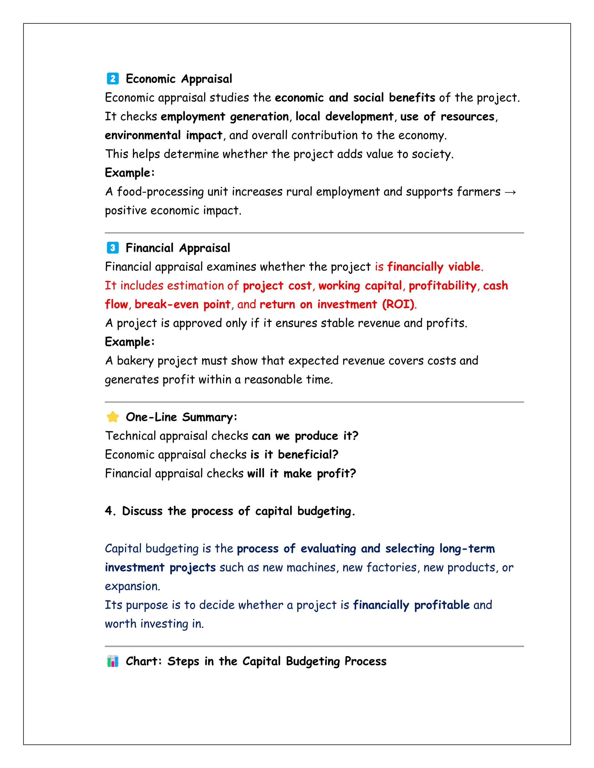 Economic Appraisal
Economic appraisal studies the economic and social benefits of the project.
It checks employment generation, local development, use of resources,
environmental impact, and overall contribution to the economy.
This helps determine whether the project adds value to society.
Example:
A food-processing unit increases rural employment and supports farmers →
positive economic impact.
Financial Appraisal
Financial appraisal examines whether the project is financially viable.
It includes estimation of project cost, working capital, profitability, cash
flow, break-even point, and return on investment (ROI).
A project is approved only if it ensures stable revenue and profits.
Example:
A bakery project must show that expected revenue covers costs and
generates profit within a reasonable time.
One-Line Summary:
Technical appraisal checks can we produce it?
Economic appraisal checks is it beneficial?
Financial appraisal checks will it make profit?
4. Discuss the process of capital budgeting.
Capital budgeting is the process of evaluating and selecting long-term
investment projects such as new machines, new factories, new products, or
expansion.
Its purpose is to decide whether a project is financially profitable and
worth investing in.
Chart: Steps in the Capital Budgeting Process
 